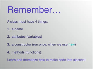 Remember…
A class must have 4 things:!
1. a name!
2. attributes (variables)!
3. a constructor (run once, when we use new)!
4. methods (functions)!
Learn and memorize how to make code into classes!

 