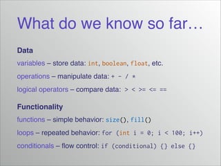 What do we know so far…
Data!
variables – store data: int, boolean, float, etc.!
operations – manipulate data: + - / *!
logical operators – compare data: > < >= <= ==!

Functionality!
functions – simple behavior: size(), fill()
loops – repeated behavior: for (int i = 0; i < 100; i++)!
conditionals – ﬂow control: if (conditional) {} else {}

 