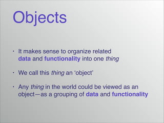 Objects
•

It makes sense to organize related
data and functionality into one thing!

•

We call this thing an ‘object’!

•

Any thing in the world could be viewed as an
object—as a grouping of data and functionality

 