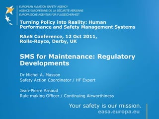 Turning Policy into Reality: Human
Performance and Safety Management Systems
RAeS Conference, 12 Oct 2011,
Rolls-Royce, Derby, UK
SMS for Maintenance: Regulatory
Developments
Dr Michel A. Masson
Safety Action Coordinator / HF Expert
Jean-Pierre Arnaud
Rule making Officer / Continuing Airworthiness
 