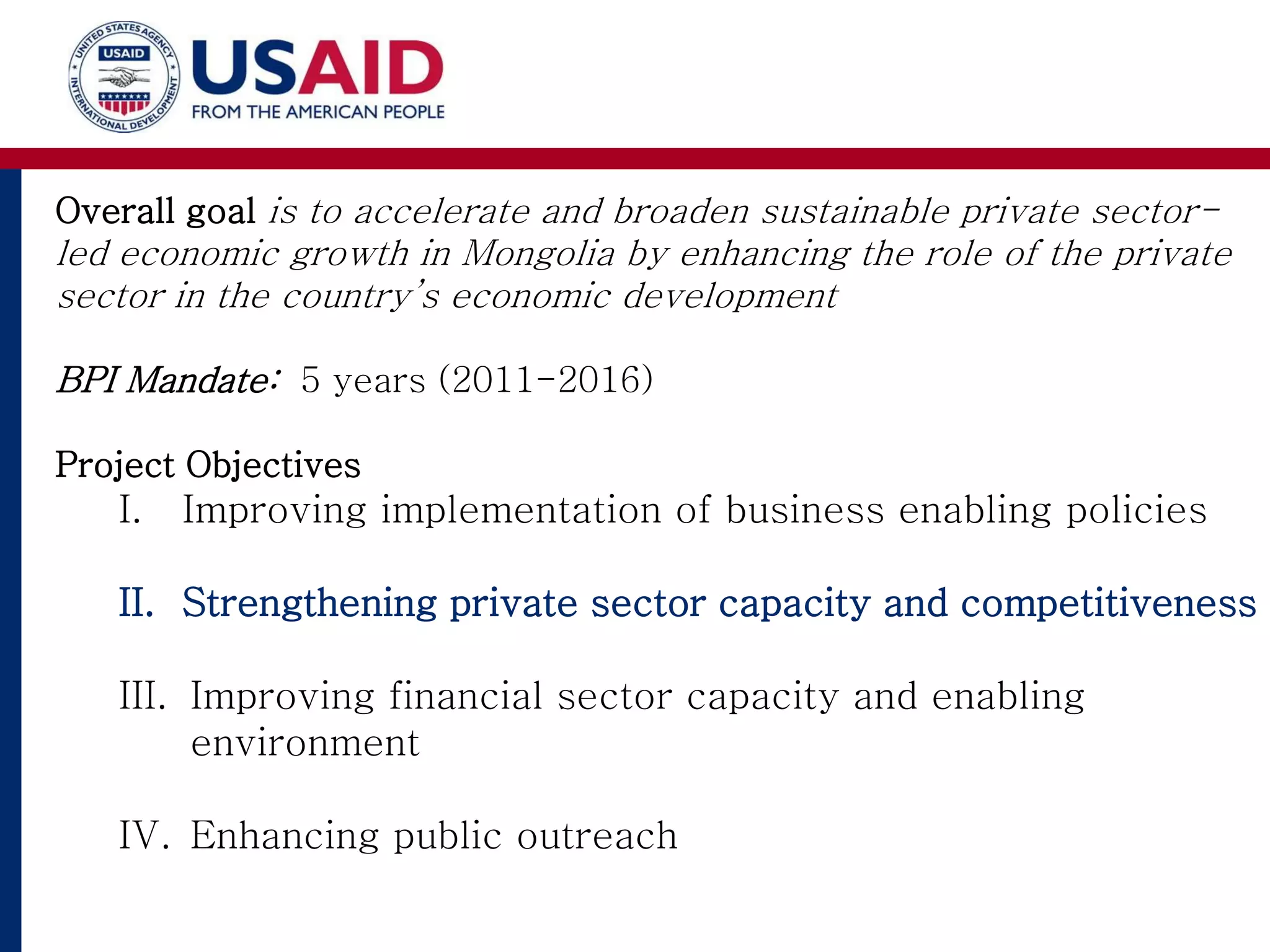 Overall goal is to accelerate and broaden sustainable private sector-
led economic growth in Mongolia by enhancing the role of the private
sector in the country’s economic development
BPI Mandate: 5 years (2011-2016)
Project Objectives
I. Improving implementation of business enabling policies
II. Strengthening private sector capacity and competitiveness
III. Improving financial sector capacity and enabling
environment
IV. Enhancing public outreach