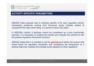 ACTIVITY SPECIFIC PARAMETERS
Infsrastructure Directorate 10
AEEGSI initial proposal was to estimate specific β for each regulated activity,
considering evidences coming from Eurozone equity markets related to
companies with high credit rating, in a period of about two years.
In AEEGSI’s opinion β estimate cannot be considered as a pure mechanistic
exercise. It is necessary to analyse the results and evaluate the coherence with
the general regulatory framework evolution.
AEEGSI stated that it is oriented to set the gearing level taking into account the
actual levels for regulated companies and considering the perspective of a
gradual alignment towards the average levels adopted by other regulators.
12th October 2015
 