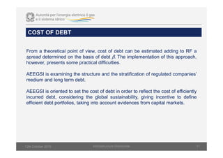 COST OF DEBT
Infsrastructure Directorate 11
From a theoretical point of view, cost of debt can be estimated adding to RF a
spread determined on the basis of debt β. The implementation of this approach,
however, presents some practical difficulties.
AEEGSI is examining the structure and the stratification of regulated companies’
medium and long term debt.
AEEGSI is oriented to set the cost of debt in order to reflect the cost of efficiently
incurred debt, considering the global sustainability, giving incentive to define
efficient debt portfolios, taking into account evidences from capital markets.
12th October 2015
 