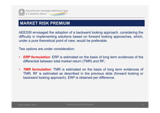 MARKET RISK PREMIUM
Infsrastructure Directorate 8
AEEGSI envisaged the adoption of a backward looking approach, considering the
difficulty in implementing solutions based on forward looking approaches, which,
under a pure theoretical point of view, would be preferable.
Two options are under consideration:
• ERP formulation: ERP is estimated on the basis of long term evidences of the
differential between total market return (TMR) and RF;
• TMR formulation: TMR is estimated on the basis of long term evidences of
TMR. RF is estimated as described in the previous slide (forward looking or
backward looking approach). ERP is obtained per difference.
12th October 2015
 