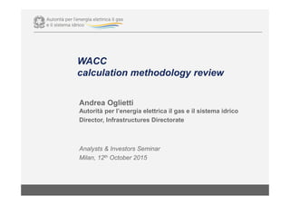WACC
calculation methodology review
Andrea Oglietti
Autorità per l’energia elettrica il gas e il sistema idrico
Director, Infrastructures Directorate
Analysts & Investors Seminar
Milan, 12th October 2015
 