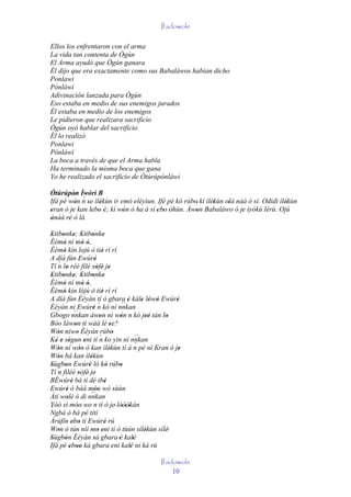Ifadowole

Ellos los enfrentaron con el arma
La vida tan contenta de Ògún
El Arma ayudó que Ògún ganara
Él dijo que era exactamente como sus Babaláwos habían dicho
Ponlawi
Pònlàwì
Adivinación lanzada para Ògún
Eso estaba en medio de sus enemigos jurados
Él estaba en medio de los enemigos
Le pidieron que realizara sacrificio
Ògún oyó hablar del sacrificio
Él lo realizó
Ponlawi
Pònlàwì
La boca a través de que el Arma habla
Ha terminado la misma boca que gana
Yo he realizado el sacrificio de Òtúrúpònlàwì

Òtúrúpòn Ìwòrì B
           ' ´
Ifá pé wón n se ìlèkùn ir emó eléyìun. Ifè pé kó rúbo' kí ìlèkùn olà náà ó sí. Odidi ìlèkùn
           '   ' '                                           '    '                     '
eran ò je kan lebo è; kí wón ó ha á sí 'ebo 'òhún. Àwon Babaláwo ó je ìyókù lérù. Ojú
'        '      ' ' '      '              '          '                 '
ònàà rè ó là.
'      '
Etibonke; Etibonke
 ' ' ' ' ' '
Èèmò ni mò ó,
     '             ' '
Èèmò kín lojú ò tiè rí rí
     '                            '
A díá fún Ewúré              '
   ´
Tí n lo rèé filé sòfé je
       '                      ' ' '
Etibonke; Etibonke
 ' ' ' ' ' '
Èèmò ni mò ó,
     '             ' '
Èèmò kín lójú ò tiè rí rí
     '                            '
A díá fún Èèyàn tí ó gbara è kàle lówó Ewúré
                                            `` '        ' ' '    '
Èèyàn ni Ewúré n kó ní nnkan   ´
                           '
             ``
Gbogo nnkan àwon ni wòn n kó jeé tán lo
                                '          '              ''   '
Bóo làwon ti wáá lè 'se?
             '
Wón níwo Èèyàn rúbo
   '           '                         '
                                ´
Ké e ségun eni tí n ko yin ní nnkan                  ``
  ' ' '             '                                ´
Wón ní wón ó kan ìlèkùn tí à n pè ní Eran ò je
   '             '                     '                     '     '
Wón bá kan ìlèkùn
   '                     '
Sùgbon Ewúré ló kó rúbo
' ´ '                  '             '     '
Tí n filéé sòfé' je'
                 '
BÉwúré bá ti dé ibè
           '                        '
Ewúré ó bàá móo wò sùùn
       '                   ''
Àti wolé ó di nnkan      ``
        '
Yóó sì móo' wo n tí ó je' lóòókán
               '                            '''
´
Ngbà ó bá pé títí    '
Àrúfín ebo tí Ewúré rú
           ' '                      '
Won ò tún níí mo eni tí ó tùún sílèkùn sílè'
   '                           ' '                       '
Sùgbón Èèyàn sá gbara 'è kalè
'     '                    '                       '
Ifá pé eboo ká gbara 'eni kalè ni ká rú
          ' ''                                   '

                                                         Ifadowole
                                                             10
 