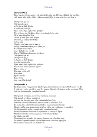 Ifadowole

Òtúrúpòn Òdí A
         '                                                                 ´
Ifá pé ire fún eléyìun, ayé ó ye' é; sùgbón kó rúbo ajé. Eléyìun ó kòó ilé nlá kan lára
                  ´ n báá wí. Tí àwon méjèèjì bá jo rúbo, wón ó 'jo níyì láyé ni.
odò. Àwon Méjì nIfá
                                   ' '   '          '                '
    '                               '             '    '    '    '
Òtúrúpòndí 'eyé bà
           '              '
Òtúrúpòndí 'eyé fò
           '              '
A díá fún on lóde Eégún
                  '             '
A bù fún on lóde Èyò
                 ' ´          '
Níjóo wón n fojú sògbérè ire gbogbo
     '' '
Wón ní àwon ará òde Ègùn àti àwon ará òde 'Èyò ó rúbo
   '                                 '           '  '
Ifá pé wón ó jo gbayì láyé
             '          '´
Owó sì ni wón n wá lode Eégún
                      ' ´              '
             ´
Omo ní n je wón níyà lode Èyò
 ' '                     '               ' '
Ayé ye' wón      '
Gbogbo ire tí wón ´ wá ni wón rí
                            ' n           '
Ayé ye' wón tán ni wón n´ jó ni wón n´ yò
                                  '          '
         ´
Wón n yin àwon Aláwo
   '                     ' ´
Àwon Babaláwo n yin Ifá
     '
Wón ní béè làwon Babaláwo tàwón wí
   '           ''           '                  '
Òtúrúpòndí 'eyé bà
           '              '
Òtúrúpòndí 'eyé fò
           '              '
A díá fún on lóde Eégún
                  '             '
A bù fún on lóde Èyò
                 ' ´          '
Níjóo wón n fojú sògbérè ire gbogbo
     '' '
Wón ní wón ó sá káalè wón ó jàre
   '              '                 ' '
Ebo ni wón ó se
 ' '           '        '
Wón wáá gbébo nbè
   '                   ' '
Wón rúbo
   ' ´ '
Ègùn n lówó o
       ´
Eyó n bímo
 ' '                '
Awo rere lÒtúrúpòndí          '
Òtúrúpòn Òdí A
         '
Ifá desea bien a esta persona. Ifá dice que él construiría una casa al lado de un río. Ifá
le pide que realice sacrificio para la riqueza. Ifá está refiriéndose a dos personas. Ellos
podrían ser conocidos en todo el mundo.

Òtúrúpòndí, el pájaro que percha (sentarse, posarse)
Òtúrúpòndí, el pájaro vuela lejos
Adivinación lanzada para ellos en la ciudad de Ègùn
También Adivinación lanzada para ellos en la ciudad de Èyò
En el día ellos estaban llorando debido a todas las cosas buenas
Ellos les pidieron a las personas de Ègùn y Èyò que realizaran el sacrificio
Ifá dijo que ellos serían renombrados en todo el mundo
Pero ellos estaban buscando la riqueza en la ciudad de Ègùn
Mientras los niños son su necesidad en la ciudad de Èyò
La vida los agradó
Ellos consiguieron todas las buenas fortunas que ellos buscaron
La vida los agradó después y ellos empezaron a bailar y regocijar
Ellos estaban alabando sus Babaláwos

                                        Ifadowole
                                            13
 