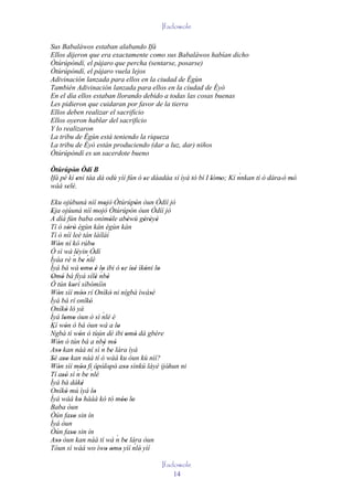 Ifadowole

Sus Babaláwos estaban alabando Ifá
Ellos dijeron que era exactamente como sus Babaláwos habían dicho
Òtúrúpòndí, el pájaro que percha (sentarse, posarse)
Òtúrúpòndí, el pájaro vuela lejos
Adivinación lanzada para ellos en la ciudad de Ègùn
También Adivinación lanzada para ellos en la ciudad de Èyò
En el día ellos estaban llorando debido a todas las cosas buenas
Les pidieron que cuidaran por favor de la tierra
Ellos deben realizar el sacrificio
Ellos oyeron hablar del sacrificio
Y lo realizaron
La tribu de Ègùn está teniendo la riqueza
La tribu de Èyò están produciendo (dar a luz, dar) niños
Òtúrúpòndí es un sacerdote bueno

Òtúrúpòn Òdí B
          '                                                           `
Ifá pé kí eni táa dá odù yìí fún ó se dáadáa sí ìyá tó bí I lómo; Kí nnkan tí ò dára' ó mó
            '                      '                        ' '                          '
wàá selè.
      ' '
Eku ojúbuná níí mojó Òtúrúpòn òun Òdíí jó
                                 '                 '
Eja ojúuná níí mojó Òtúrúpòn òun Òdíí jó
 '                            '                  '
A díá fún baba onímòle abèwù gèrèyè   '        '     ' ' '
Tí ó sòrò ègùn kàn ègùn kàn
          ' '
Tí ò níí leè tán láíláí
Wón ní kó rúbo
    '                    '
Ó sì wà léyìn Òdí
               ' ´
             ´
Ìyáa rè n be nlé
          '        '
Ìyá bá wá omo è lo ibi ó se ísé ìkóni lo
                  ' ' ' ´'                  ' '' '        '
Omó bá fìyá sílè nbè
 ' '                        '       '
Ó tún korí síbòmíìn
             '
Wón sìí móo rí Oníkò ni nígbà ìwásè
    '             ''                  '                 '
Ìyá bá rí oníkò        '
Oníkò ló yá
        '
Ìyá lomo òun ò sì nlé è         ´
       ' '
Kí wón ó bá òun wá a lo
        '                                 '
 ´
Ngbà tí wón ó tùún dé ibi omó dá gbére
                '                             ' '
Wón ò tún bá a nbè mó        ´
    '                           ´' '
Aso kan náà ní sì n be lára ìyá
   ''                                  '
Sé aso kan náà tí ó wàá ku òun kù nìí?
' ''
Wón sìí móo fi òpòlopò aso sìnkú láyé ijóhun ni
    '          ´' ' ´ ' ' ' ' ' '
Tí asó sì n be nlé
                                                            '
      ''             '
Ìyá bá dáké       '
Oníkò mú ìyá lo
        '                  '
Ìyá wáá ko hàáà kó tó móo lo
                '                           '' '
Baba òun
Òún faso sin ín
            ''
Ìyá òun
Òún faso sin ín
            ''
Aso òun kan náà tí wá n be lára òun      ´
   ''                                        ' ´
Tóun sì wáá wo ìwo omo yìí nlè' yìí' ' '
                                                  Ifadowole
                                                      14
 