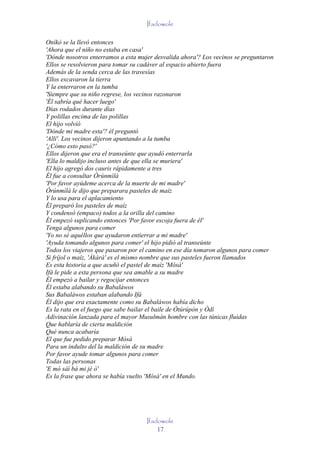 Ifadowole

Oníkò se la llevó entonces
'Ahora que el niño no estaba en casa'
'Dónde nosotros enterramos a esta mujer desvalida ahora'? Los vecinos se preguntaron
Ellos se resolvieron para tomar su cadáver al espacio abierto fuera
Además de la senda cerca de las travesías
Ellos excavaron la tierra
Y la enterraron en la tumba
'Siempre que su niño regrese, los vecinos razonaron
'Él sabría qué hacer luego'
Días rodados durante días
Y polillas encima de las polillas
El hijo volvió
'Dónde mi madre esta'? él preguntó
'Allí'. Los vecinos dijeron apuntando a la tumba
'¿Cómo esto pasó?'
Ellos dijeron que era el transeúnte que ayudó enterrarla
'Ella lo maldijo incluso antes de que ella se muriera'
El hijo agregó dos cauris rápidamente a tres
Él fue a consultar Òrúnmìlà
'Por favor ayúdeme acerca de la muerte de mi madre'
Òrúnmìlà le dijo que preparara pasteles de maíz
Y lo usa para el aplacamiento
Él preparó los pasteles de maíz
Y condensó (empaco) todos a la orilla del camino
Él empezó suplicando entonces 'Por favor escoja fuera de él'
Tenga algunos para comer
'Yo no sé aquéllos que ayudaron entierrar a mi madre'
'Ayuda tomando algunos para comer' el hijo pidió al transeúnte
Todos los viajeros que pasaron por el camino en ese día tomaron algunos para comer
Si fríjol o maíz, 'Àkàrà' es el mismo nombre que sus pasteles fueron llamados
Es esta historia a que acuñó el pastel de maíz 'Mósà'
Ifá le pide a esta persona que sea amable a su madre
Él empezó a bailar y regocijar entonces
Él estaba alabando su Babaláwos
Sus Babaláwos estaban alabando Ifá
Él dijo que era exactamente como su Babaláwos había dicho
Es la rata en el fuego que sabe bailar el baile de Òtúrúpòn y Òdí
Adivinación lanzada para el mayor Musulmán hombre con las túnicas fluidas
Que hablaría de cierta maldición
Qué nunca acabaría
El que fue pedido preparar Mósà
Para un indulto del la maldición de su madre
Por favor ayude tomar algunos para comer
Todas las personas
'E mó sàì bà mi jé ò'
Es la frase que ahora se había vuelto 'Mósà' en el Mundo.




                                     Ifadowole
                                         17
 