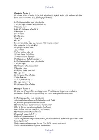 Ifadowole

Òtúrúpòn Ìrosùn A
         '                                                               `
Ifá pé òun pé ire. Eléyìun ó jìyà jìyà, sùgbón yóó sì jòrò. Ará ó rò ó, nnkan ò níí dàrú
                                        '   '          ' '         ' '
mó o lówó. Ojúu rè ó rìíre. Sùúrù púpò ni ká 'se.
   ' ' ' '          '                     '
Ìrá bojú gàngànhún bojú gàngànhún
A díá fún Ògò tíí somo oba lóde Ìsokùn
              ' '          ' ' '      '
Wón ní kó rúbo
   '                 '
Ìyà je Ògò tíí somo oba títíí tí
       ' ' '          ' ' '
Wón ní yóó là
   '
Ebo ni kó rú
' '
Ògò bá rúbo
´´ '
 '
Ngbà ó yá
               '
Olà dé
 '
Gbogbo èèyàn bá ´´ pé ‘Jé ó ye òun bó ti ye ará ìsokùn’
                          n       ' '     '      '
Ojú ire bogbo tí tí´´ pón Ògò
                           n ' ' '
Iré gbogbo bá tó o lówó     ' '
Ayé ye' é' tán
N ní wá ´´ jó ní wá ´´ yò
            n              n '
Ní ´´ yin àwon Babaláwo
    n            '
Àwon Babaláwo ´´ yin Ifá
     '                   n
Ó ní béè làwon Babaláwo tòún wí
         ''        '
Ìrá bojú gàngànhún bojú gàngànhún
A díá fún Ògò ' '
Ògò tíí somo oba lóde Ìsokùn
 ' '        ' ' '               '
Wón ní kó rúbo
   '                 '
Kó kè baà lóóko rere láyé
                       '
Ojú Ògò rí o
       ' '
Kó tóó domo Oba ´´ '
             ' ' ' nIsokùn
N tójú Ògò rí o
          ' '
Ta ló lè pé kóun ó rí i?
Ojú Ògò mòmò rí o
       ' ' ' ' ´´
Kó tóó domo Oba nIsokùn
             ' ' '            '
Òtúrúpòn Ìrosùn A
         '
Ifá dice que él desea bien a esta persona. Él sufriría mucho pero se bendeciría
finalmente. Su vida sería agradable y sus cosas no se pondrían estropear.

Ìrá bojú gàngànhún bojú gàngànhún
Adivinación lanzada para Ògò el príncipe de Ìsokù
Le pidieron que ofreciera el sacrificio
Ògò se soliditado a exprimentar y exprimentar
Ellos le dijeron que él se haría rico finalmente
Pero él debe realizar sacrificui y perseverar
Ògò realizó el sacrificio entonces
Después de un período breve
El descubrimiento vino a él
Todas las personas empezaron orando por ellos entonces 'Permítale agradarme como
hace el príncipe'
Todas las cosas buenas por las que Ògò había estado anhelando
Todas las cosas buenas llegaron a sus manos

                                        Ifadowole
                                            18
 