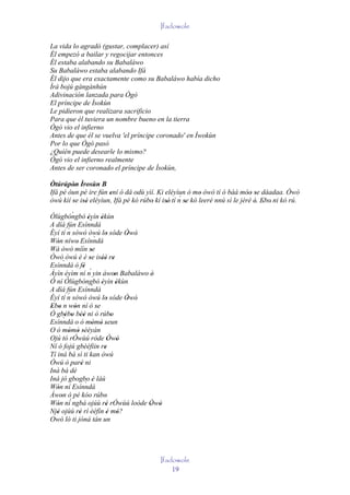 Ifadowole

La vida lo agradó (gustar, complacer) así
Él empezó a bailar y regocijar entonces
Él estaba alabando su Babaláwo
Su Babaláwo estaba alabando Ifá
Él dijo que era exactamente como su Babaláwo había dicho
Ìrá bojú gàngànhún
Adivinación lanzada para Ògò
El príncipe de Ìsokùn
Le pidieron que realizara sacrificio
Para que él tuviera un nombre bueno en la tierra
Ògò vio el infierno
Antes de que él se vuelva 'el príncipe coronado' en Ìwokùn
Por lo que Ògò pasó
¿Quién puede desearle lo mismo?
Ògò vio el infierno realmente
Antes de ser coronado el príncipe de Ìsokùn,

Òtúrúpòn Ìrosùn B
         '
Ifá pé òun pé ire fún ení ó dá odù yìí. Ki eléyìun ó mo òwò tí ó bàá móo se dáadaa. Òwò
                      '                                   '                  '' '
                                                  ´
òwú kìí se isé eléyìun, Ifá pé kó rúbo kí isé' tí n se kó leeré nnú sì le jèrè è. Ebo' ni kó rú.
         ' ''                         '     '        '                          ' '
           ´
Òlùgbóngbó èyìn èkùn    '` '
A díá fún Esínndá
         ´
Èyí tí n sòwò òwú lo sóde Òwò'
                            ` '           '
Wón níwo Esínndá
   '           '
Wá òwò míìn se            '
Òwò òwú è é se iséè re   '     '' '
       `
Esínndá ò fé         ' ´
Àyìn éyìm ní n yin àwon Babaláwo è'   '
Ó ní Òlùgbóngbó èyìn èkùn      '        '
A díá fún Esínndá         `
         ´
Èyí tí n sòwò òwú lo sóde Òwò'    '       '
Ebo n wón ní ó se
 ' '         '               '
Ó gbébo béè ni ò rúbo
        ' ' ''                      '
       `
Esínndá o ò mòmò seun      ' ' '
O ò mòmò sèèyàn
         ' ' '
Ojú tó rÓwùú ròde Òwò              ' '
Ní ó fojú gbèéfìin re            '
Tí iná bá sì ti kan òwú
Òwú ó paré ni      '
Iná bá dé
Iná jó gbogbo 'è láú
Wón ní Esínndá        `
   '
Àwon ò pé kóo rúbo
     '                           '
Wón ní´ ngbà ojúù ré rÓwùú loòde Òwò
   '                              '         ' '
Njé ojúù ré rí èéfín é mó?
   '             '                ' '
Owó ló ti jóná tán un




                                              Ifadowole
                                                  19
 