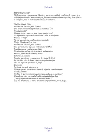 Ifadowole

Òtúrúpòn Ìrosùn B
         '
Ifá desea bien a esta persona. Ifá quiere que tenga cuidado en el tipo de comercio o
trabajo que él haría. No le aconsejan fuertemente comercio en algodón y debe ofrecer
el sacrificio para el éxito y rentabilidad de comercio.

Òlubóngbó èyìn èkùn
Adivinación lanzada para Esínndá
Uno en el comercia algodón en la ciudad de Òwò
'Usted Esínndá '
'Encontro otro comercio para comprometer en el'
'El negocio de algodón no su destino ', ellos aconsejaron
Esínndá se negó
He started praising his Babaláwos belatedly
Él dijo Òlubóngbó èyìn èkùn
Adivinación lanzada para Esínndá
Uno que comercia algodón en la ciudad de Òwò
Le pidieron que realizara sacrificio
Él oyó hablar del sacrificio, todavía no lo realiza
Esínndá, usted no es bastante bueno
Usted no es humano
Los ojos que vieron el algodón en la ciudad de Òwò
Recibirá las olas de humo como el fuego lo destripa
Una vez algodón que toque el fuego
Quemaría
Enciende sin venir advertencia
El fuego quema todas las acciones de algodón completamente
'Usted Esínndá '
'No hizo lo que nosotros le decimos que realzara el sacrificio '
'Cuando sus ojos vieron el algodón en la ciudad de Òwò '
'¿Sus ojos pueden ver ahora de nuevo el humo '?
'Ése era dinero que se había arrasado completamente por el fuego '




                                     Ifadowole
                                         20
 