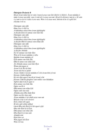 Ifadowole

 Òtúrúpòn Òwónrín B
          ' ' '
 Ifá pé àwon méta kan ni wón ó mowó araa won láti òkèèrè sí òkèèrè. Àwon métèèta ó
           '     '           '     ' '         '                            '    ' ''
 móo rí araa won télè; won ò wáá níí ri araa won mó. Ifá pé kí eléyìun ó mó jà o. Kí wón
    ''          ' ' '     '                     '   '                         '       '
                                                                        ´
 ó sì mó ro èrò tí ò dáa sí ara won. Wón ó rìí araa won, ìmòràn tí' ón sì n gbà lórí
        '                        '    '               '    '
 eléyìun ò níí se.
       ''
  Òtúrúpòn wón nIfá
                '          '
  Omo Awo ò ríkìi re'
   ' '
  A kùkòòkan sààsà lénu àwon àgbàlagbà
               ''                        '           '
  A díá fún Èsín tíí somoo wón lóde Ìda
                       '              ' '' '
  Òtúrúpòn wón nIfá
                '          '
  Omo Awo ò ríkìi re'
   ' '
  A kùkòòkan sààsà lénu àwon àgbàlagbà
               ''                        '           '
  A díá fún Òkò tíí somoo' wón nílèe' Lìkì
                       ' '            ' '            '       '
  Òtúrúpòn wón nIfá
                '          '
  Omo Awo ò ríkìi re'
   ' '
  A kùkòòkan sààsà lénu àwon àgbàlagbà
               ''                        '           '
  A díá fún Abóóda           ''
  Èyí tíí somoo won lóde Òyó
                  ' '' '                         ' '
  Wón ní kí àwon métèèta o rúbo
      '                       '       ' ''               '
  Sùgbón àwon métèèta yìí
  '          '           '         ' ''
  Èsín omoo won lóde Ìda
  '          ' ' ' '
  Òkò tíí somo won nílèe' Lìkì
   ' '               ' ' '                   '
  Àti Abóóda omoo' won lóde Òyó'
                ''          ' '            '           '
  Wóon jóó jagun ni
      '' ''
  Àwon tí ón Wa kó lérú
        '                                '
  Àwon náà bá se ìpàdé
        '                      '
  Àwon ò kúkú rí àwon métèèta tí ´n kó àwon lérú yìí mú
        '                              '         ' ''                ' '
  Káwon ó kúkú dógbón
            '                       ' '
  Kó tóó dijó ogun tí ón dá pé àwon n bò                        ´
                       '                 '                 '      '
  Kàwon ó lòó ká gbogboo won mólée won lókòòkan
´ Ngbòó dijó tí ón fi ogun sí '
           '            ''                                    '     ' ' ''
                       ' '
  Èsín omoo won lóde Ìda
  '          ' ''
  Ogún wo Ilé è   '          '
  Òkò omoo won nílèe' Lìkì
   ' ' ' '' '                         '
  Ogún wolé òun náà
                  '
  Abóóda omo Oba lóde Òyó
        ''           ' ' '             ' ' ' '
  Ogún wo ilée tòun náà
                   '
  Àwon métèèta ò leè dódò' araa won mó
        '            ' ''                      '              '   '
  Béèyàn ò bá sì níí sàwáwí
  Èsín ò kèrè nbí ogun ´
  '                ' '
  Bí tiè´ n gbé nílùú òdìkejì
          '
  Lówó Oba òde Òyé ló ti kó ogun´n jíjà
     ' ' '                        ' '              '
  Oba òde Òyó ló ni Èsín
   '                  ' '              '
  Òkó omoo won´nlèe Lìkì
  ' ' ' '' '                         ''
  Oba Òyó ló ni òun náà
   '         ' '
  Abóóda´ ntiè
        ''               '
  Òyó lòún wà
   ' '
  Wón jagun nlé Èsín   ´
      '                          '
  Wón ò lè mu
      '
                                                      Ifadowole
                                                          22
 