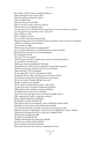 Ifadowole

Se localiza en Òyó como un hombre poderoso
Ellos guerrearon en la casa de Èsín
Ellos no podrían sostenerlo cautivo
Èsín los siguió lejos
Ellos movieron cerca de Òkò
Òkò los arrestó a todos como los esclavos
Ellos movieron a la ciudad de Òyó
Las personas de la ciudad de Òyó los agarraron y los ató las manos y piernas
Los tres guerreros no podrían verse uno a otro
Días rodados en días
Meses rodados en meses
El rey de Òyó sonó una alarma un día
'Estas personas que yo he enseñado tácticas de guerra cuyas servicios yo requiero'
'¿Ellos no recibieron mis mensajes?
'Yo no puedo ver Òkò
'Èsín no será encontrado en ninguna parte'
El rey de Òyó pidió que sus sirvientes fueran en busca de Èsín
Que él habría vivir para verlo inmediatamente
En la llegada de Èsín
'Por qué'? El rey preguntó
'Toda la guerra nosotros estamos de acuerdo en emprender juntos'
'Yo no podría verlo de nuevo'
'Sobre qué usted está hablando'? Èsín dijo
'Exactamente en el día nosotros planeamos emprender la guerra'
'Estaba en el día que la guerra entró en a mi dominio'
'Qué usted hizo'? El rey preguntó
'Yo los ahuyenté', vino la contestación de Èsín
El mensaje del rey llego al gran guerrero de tierra de Lìki
Él tenía una razón poderosa también para su ausencia
El rey los razono 'Cuando Abóóda vino a mí'
'Él dijo la misma cosa también'
'Él me contó la misma historia como todos usted'
'Así que Èsín tiene su propio volumen de problema'
'Òkò también tiene también su propio problema'
'Y Abóóda tenía el suyo para contender'
'Ésa era la razón por qué nosotros no hemos podido vernos'
Ellos empezaron a bailar y regocijar entonces
Ellos estaban alabando su Babaláwo
Su Babaláwo estaba alabando Ifá
Ellos dijeron que era exactamente como su Babaláwo había dicho
Òtúrúpòn es muy escaso en Ifá adivinación lanzada
Un sacerdote aprendiz no puede encontrar un verso para recitar
Saliendo sólo pocos importantes a las bocas de los Babaláwos viejos y hábiles
Adivinación lanzada para Èsín, su hijo en la ciudad de Ìda
Adivinación lanzada para Òkò
Su niño en la ciudad de Lìkì
También adivinación lan zada para Abóóda
Su niño en la ciudad antigua de Òyó
Èsín se enfrenta su propio problema
Ésa era la razón por qué nosotros no podíamos vernos

                                      Ifadowole
                                          25
 