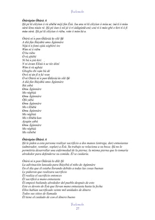 Ifadowole

Òtúrúpòn Òbàrà A
         ' '
Ifá pé kí eléyìun ó rú abèbè méjì fún Èsù. Ise enu ni kí eléyìun ó móo' se; isé' tí ó móo'
                         ' '              '   '' '                        ' ' '            '
sòrò lénu nisée rè. Ifá pé òun ò níí jé ó rí àdàgúnlè 'esè; ' esè tí ó móo gbé e kiri tí ó fi
  ' ' '      '' ' '                   '            ' '         '        ''
móo sòrò. Ifá pé kí eléyìun ó rúbo, wón ó móo ké' e.
   '' ' '                         '     '       ''  '
Òtúrú ní ´ pon Òdàràá lo sílè Ifè
               n ' '             ' ' '
A díá fún Ikúyèbá omo' Àgùnnàre
                         ' '
           ´
Níjó tí n fomi ojúú sògbérè ire
     '
Wón ní ó rúbo
   '                 '
Ó ba rúbo      '
Ó rú abèbè
          ´' '
Ní bá n jóó kiri
                           ´
N ni àwon Elésù n se tée dòní
             '         '     '
Wón ti rú egbàá
   '               '
Gbogbo ibi wón bá dé
Owó ni ón fí n ké won´'
             '                 '
Ó ní Òtúrú ní ´ pon Òdàràá lo sílè Ifè
                       n ' '        ' ' '
A díá fún Ikúyèbá omo' Àgùnnàre
                         ' '
Ikú yèbá'
Omo Àgùnnàre
 ' '
Mo régbàá
       '
Omo Àgùnnàre
 ' '
Òfó yèbá '
Omo Àgùnnàre
 ' '
Mo rÀbèbè    ' '
Omo Àgùnnàre
 ' '
Mo régbàá
       '
Mo rÀbèbè kan' '
Ajogún yèbá      '
Omo Àgùnnàre
 ' '
Mo régbàá
       '
Mo rábèbè  ' '
Òtúrúpòn Òbàrà A
         ' '
Ifá le piden a esta persona realizar sacrificio a dos manos (entrega, dar) entusiastas
(admirador, ventilar, soplar) a Èsù. Su trabajo se relaciona a su boca; Ifá no le
permitiría desarrollar una enfermedad de la pierna; la misma pierna que lo tomaría
alrededor para defenderse su comida. Él se cuidaría.

Òtúrú ní n pon Òdàràá lo dílè Ifè
La adivinación lanzada para Ikúyèbá el niño de Agùnnàre
En el día que él estaba llorando debido a todas las cosas buenas
Le pidieron que realizara sacrificio
Él realiza el sacrificio entonces
Él sacrificó a mano entusiasta
Él empezó bailando alrededor del pueblo después de esto
Este es devoto de Èsù que llevan mano entusiasta hasta la fecha
Ellos habían sacrificado veinte mil unidades de dinero
Todos sus sitios de llamada
Él tiene el cuidado de con el dinero bueno

                                            Ifadowole
                                                27
 