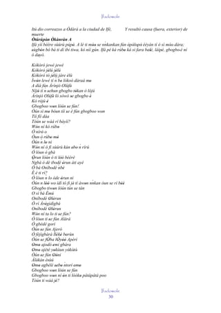 Ifadowole

Itú dio correazos a Òdàrà a la ciudad de Ifè,           Y resultó causa (fuera, exterior) de
muerte
Òtúrúpòn Òkànràn A
          ' '                               `
Ifá yìí bèère sùúrù púpò. A lè ti móo se nnkankan fún òpòlopò èèyàn tí ó sì móo' dára;
                         '          '' '                  ' ' ' '                 '
sùgbón bó bá ti dí ibi tiwa, kò níí gún. Ifá pé ká rúbo ká sì fara balè, láìpé, gbogbo' è ní
'      '                                              '               '      '
ó dayò.
     '
Kòkòrò jewé jewé
Kòkòrò jèlú jèlú  '       '
Kòkòrò tó jèlú jàre èlú
                      '´                 '
Ìwòn lewé tí n be lókoó dáraá mo
   '                             '                       '
A díá fún Àrìnjó Olúfè'
            ´
Níjó tí n sehun gbogbo tókan ò lójú
     '           '                                 '
Àrìnjó Olúfè ló sòwò se gbogbo è
                      '                      '            '
Kò rójú è       '
Gbogboo won lòún se fún!
                      '                   '
Òún sì mo bóun tíí se é fún gbogboo won
                  '                     '                     '
Tíí fíí dáa
Tòún se wáá rí báyìí?
          '
Wón ní kó rúbo
   '                         '
Ó níró o'
Òun ò rúbo mó        ' '
       ´
Òún n lo ni  '
Wón ní ó fi sùúrù kún ebo n rírú                     ´
   '                                           ' '
Ó lóun ò gbà
Òrun lòún ó ti lòó bèèrè
 '                              ''
´
Ngbà ó dé ibodè òrun àti ayé       '
Ó bá Oníbodè ´ '             nbè
È é ti rí?
             ´
Ó lóun n lo òde òrun ni          '
Óún n lòó wo ìdí tó fi jé tí àwon nnkan òun se rí bèé       `
             ''                                 '      '        ' ''
Gbogbo tiwon lòún tún se tán
                      '                           '
O sì bá Èmú   '
Oníbodè Olòrun      ' '
Ó rí Àrògìdìgbà
            '
Oníbodè Olòrun      ' '
Wón ní ta lo ti se fún?
   '                          '
Ó lóun ti se fún Alárá
                   '
Ó gbédé gorí
Òún se fún Ajerò
       '
Ó fèjìgbàrà Ìlèkè borùn   ' ' '
Òún se fÓba lÓyòó Apèrí
       ' '                  ' ''
Omo ajodó emi gbára
 ' '                  '
Omo ajètè yokùun yòkòtò'
 ' '                    '                   ' '
Òún se fún Oòni
       '              ' '
Àlàkàn èsùú       '
Omo agbèlé sebo ntorí omo             ´
 ' '                     '' '                    ' '
Gbogboo won lòún se fún
                      '                   '
Gbogboo won ní ón ti lòóko pátápátá poo
                      '             '                '
Tòún ti wáá jé?           '
                                                   Ifadowole
                                                       30
 