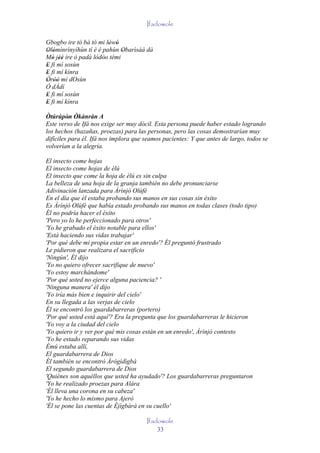 Ifadowole

Gbogbo ire tó bá tó mi lówó
                        ' '
Olómìnrìnyíhùn tí è é pahùn Obarìsàá dà
' '                          '
Mó jèé ire ó padà lódòo tèmi
   ' ''            ' ''
E fi mí sosùn
'
E fi mí kínra
'
Òròò mí dOsùn
' ''
Ó dÀdí
E fi mí sosùn
'
E fi mí kínra
'
Òtúrúpòn Òkànràn A
          ' '
Este verso de Ifá nos exige ser muy dócil. Esta persona puede haber estado logrando
los hechos (hazañas, proezas) para las personas, pero las cosas demostrarían muy
difíciles para él. Ifá nos implora que seamos pacientes: Y que antes de largo, todos se
volverían a la alegría.

El insecto come hojas
El insecto come hojas de èlú
El insecto que come la hoja de èlú es sin culpa
La belleza de una hoja de la granja también no debe pronunciarse
Adivinación lanzada para Àrìnjó Olúfè
En el día que él estaba probando sus manos en sus cosas sin éxito
Es Àrìnjó Olúfè que había estado probando sus manos en todas clases (todo tipo)
Él no podría hacer el éxito
'Pero yo lo he perfeccionado para otros'
'Yo he grabado el éxito notable para ellos'
'Está haciendo sus vidas trabajar'
'Por qué debe mi propia estar en un enredo'? Él preguntó frustrado
Le pidieron que realizara el sacrificio
'Ningún', Él dijo
'Yo no quiero ofrecer sacrifique de nuevo'
'Yo estoy marchándome'
'Por qué usted no ejerce alguna paciencia? '
'Ninguna manera' él dijo
'Yo iría más bien e inquirir del cielo'
En su llegada a las verjas de cielo
Él se encontró los guardabarreras (portero)
'Por qué usted está aquí'? Era la pregunta que los guardabarreras le hicieron
'Yo voy a la ciudad del cielo
'Yo quiero ir y ver por qué mis cosas están en un enredo', Àrìnjó contesto
'Yo he estado reparando sus vidas
Èmú estaba allí,
El guardabarrera de Dios
Él también se encontró Àrògìdìgbà
El segundo guardabarrera de Dios
'Quiénes son aquéllos que usted ha ayudado'? Los guardabarreras preguntaron
'Yo he realizado proezas para Alára
'Él lleva una corona en su cabeza'
'Yo he hecho lo mismo para Ajerò
'Él se pone las cuentas de Èjìgbàrà en su cuello'

                                       Ifadowole
                                           33
 