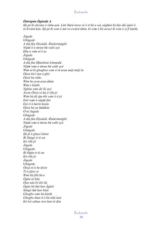 Ifadowole

Òtúrúpòn Ògúndá A
         '
Ifá pé kí eléyìun ó rúbo ayò. Láti ìbèrè niree rè ó ti bá a wá, 'sùgbón kó fún òkè ìpòrí 'è
                       '     '       ' '        '                    '               '
ní Ewúré kan. Ifá pé kí won ó mó wí ewúré' òhún, kí wón ó hó awo' è kí wón ó sì fì kànlù.
         '                 '      '           '           '                  '
Jógede
Gbàgede
A díá fún Òòsààlà Òsèèrèmògbò        ' '' ' '
              ´
Níjóó tí n tòrun bò wálé ayé
     ''              '           '
Ebo n wón ní ó se
 ' '          '                '
Jógede
Gbàgede
A díá fún Òkànlénú Irúnmolè
                   '´                       ' '
Níjóó wón n tòrun bò wálé ayé
     '' '                   '         '
Wón ní kí gbogboo wón ó rú eran méjì méjì lo
   '                                     '      ' '
Òòsà lórí òun ò gbó
Òòsà bá rúbo            '
Wón ho awo eran òhún
   '                   ' '         '
Wón e kànlù
 ´ '
Ngbàa wón dé ilé ayé
                '
Àwon Òòsà ró kù ò rílù jó
      '
Wón bá dé àjo nbi wón ó ti jó ´
   '                      '            '
                  ´
Enii wón n sápéé fún
          '                   ''
Eni rí ´ korin lásán
'        n '
Òòsà bá yo lóòókán ' '''
Ó ní Jógede
Gbàgede
A díá fún Òòsààlà Òsèèrèmògbò        ' '' '
                      ´
Níjóó wón n tòrun bò wálé ayé
     '' '                   '         '
Jógede
Gbàgede
Ifá jé n gbayì ´
       '
         ´                 ntèmi
Bí Sàngó ti tó un
Kò rílù jó
Jógede
Gbàgede
Bí Ògún ti tó un
Kò rílù jó
Jógede
Gbàgede
Òòsà ní ´ be léyìn
              n ' '
    ´
Tí n jíjóo re       '
Wón bá fìlù bé e
   '                       ' '
Ògún ní háà
Òun náà bí ´ ìlú       nbi
Ògún bá lòó kan Àgèrè
                  ''                  ' '
Sàngó lòó kan bàtá
             ''
Gbogbo wón bá kànlù '
Gbogbo ihun tí ò bá nílú ´                 nnú
Kò leè sehun rere kan tó dáa
            '


                                           Ifadowole
                                               38
 