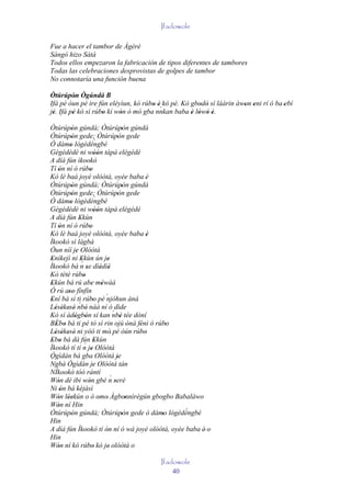 Ifadowole

Fue a hacer el tambor de Àgèrè
Sàngó hizo Sátà
Todos ellos empezaron la fabricación de tipos diferentes de tambores
Todas las celebraciones desprovistas de golpes de tambor
No connotaría una función buena

Òtúrúpòn Ògúndá B
          '
Ifá pé òun pé ire fún eléyìun, kó rúbo è kó pé. Kò gbodò sí láàrin àwon eni rí ó ba 'ebí
                                     ' '`             ' '            ' '
jé. Ifá pé kó sì rúbo kí wón ó mó gba nnkan baba è lówó è.
 '       '          '     '                        ' ' ' '
Òtúrúpòn gúndá; Òtúrúpòn gúndá
         '                                   '
Òtúrúpòn gede; Òtúrúpòn gede
         '                               '
Ò dámo lógèdèngbé         `
        '
Gégédédé ni wóón tàpá elégédé
                         ''
A díá fún ìkookò
Tí ón ní ó rúbo
    '                '
Kó lè baà joyè olóòtá, oyèe baba è                  '
Òtúrúpòn gúndá; Òtúrúpòn gúndá
         '                                   '
Òtúrúpòn gede; Òtúrúpòn gede
         '                               '
Ò dámo lógèdèngbé         `
        '
Gégédédé ni wóón tàpá elégédé
                         ''
A díá fún Ekùn'
Tí ón ní ó rúbo
     '               '
Kó lè baà joyè olóòtá, oyèe baba è                  '
Ìkookò sì làgbà
Òun níí je Olóòtá
            '
Enìkejì ni Ekùn ún je
 '             '´                '
Ìkookò bà n se dìèdìè
                   '          ' '
Kò tètè rúbo     '
Ekún bá rú abe méwàá
 '                     ' '
Ó rú aso fínfín
        ''
Ení bá sì ti rúbo pé ´
 '                       '      njóhun àná
              ´
Lésèkesè nbè náà ní ó dìde
   ' ' ' '         '
Kò sí àdógbón sí kan nbè tée dòní    ´
           ' '                             '
BÉbo bá ti pé tó sì rin ojú ònà féni ó rúbo
   ' '                                          ' '     '
Lésèkesè ni yóó ti mò' pé òún rúbo
   ' ' ' '                                          '
Ebo bá dà fún Ekùn
 ' '                      '
                  ´
Ìkookò tí tí n je Olóòtá
                       '
Ògìdán bá gba Olóòtá je                  '
´
Ngbà Ògìdán je Olóòtá tán'
NÌkookò tóó rántí
Wón dé ibi wón gbé n seré          ´
    '                '                 '
Ni ón bá kèjàsì
      '
Wón léekún o ò omo' Àgbonnìrègún gbogbo Babaláwo
    ' ''                    '                  '
Wón ní Hin
    '
Òtúrúpòn gúndá; Òtúrúpòn gede ò dámo lógèdèngbé           `
         '                                   '        '
Hin
A díá fún Ìkookò tí ón ní ó wá joyè olóòtá, oyèe baba è' o
                                '
Hin
Wón ní kó rúbo kó je' olóòtá o
    '                    '
                                        Ifadowole
                                            40
 
