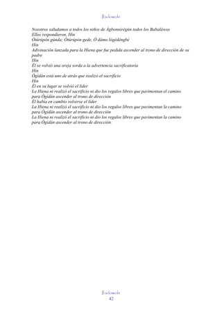 Ifadowole

Nosotros saludamos a todos los niños de Àgbonnìrègún todos los Babaláwos
Ellos respondieron, Hin
Òtúrúpòn gúnda; Òtúrúpòn gede, Ò dámo lògèdèngbè
Hin
Adivinación lanzada para la Hiena que fue pedida ascender al trono de dirección de su
padre
Hin
Él se volvió una oreja sorda a la advertencia sacrificatoria
Hin
Ògìdán está uno de atrás que realizó el sacrificio
Hin
Él en su lugar se volvió el líder
La Hiena ni realizó el sacrificio ni dio los regalos libres que pavimentan el camino
para Ògìdán ascender al trono de dirección
Él había en cambio volverse el líder
La Hiena ni realizó el sacrificio ni dio los regalos libres que pavimentan la camino
para Ògìdán ascender al trono de dirección
La Hiena ni realizó el sacrificio ni dio los regalos libres que pavimentan la camino
para Ògìdán ascender al trono de dirección.




                                     Ifadowole
                                         42
 