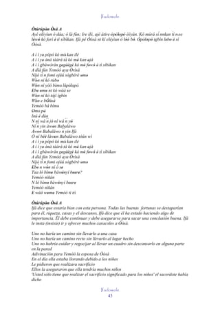 Ifadowole

Òtúrúpòn Òsá A
        ' '
Ayé eléyìun ó dáa; ó là fún; Ire ilé, ajé àtire 'òpòlopò èèyàn. Kó múrá sí`nnkan tí n' se
                                                   ' ' '
                                                                                   ´
lówó kó forí è tì síbìkan. Ifá pé Òòsà ni kí eléyìun ó lòó bó. Òpòlopò igbín lebo è' sí
 ' '         '                                           '' ' ' ' ' '          ' '
Òòsà.

A ì í ye' pópó kó mó' kan ilé
A ì í ye ònà tààrà tà kó mó kan ojà
           ' '                       '     '
A ì í gbáwòrán gegèègè ká mó fowó è tì síbìkan
                           ' '' '       ' ' ' '
A díá fún Yemòó aya Òrìsà
         ´
Níjó tí n fomi ojúú sògbérè omo        ' '
Wón ní kó rúbo
   '                    '
Wón ní yóó bìmo' lòpòlopò'
   '                         ' ' '
Ebo omo ni kó wáá se
 ' ' ' '                      '
Wón ní kó tójí ìgbín
   '                '
Wón e bÒòsà
   '           ' '
Yemòó bá bímo'
Omo pò
 '          '
Inú è dùn
       '
N ní wá ´´ jó ní wá ´´ yò
              n              n '
   ´´ yin àwon Babaláwo
Ní n                '
Àwon Babaláwo ´´ yin Ifá
      '                    n
Ó ní béè làwon Babaláwo tòún wí
          ''          '
A ì í ye' pópó kó mó' kan ilé
A ì í ye ònà tààrà tà kó mó kan ojà
           ' '                       '     '
A ì í gbáwòrán gegèègè ká mó fowó è tì síbìkan
                           ' '' '       ' ' ' '
A díá fún Yemòó aya Òrìsà
         ´
Níjó tí n fomi ojúú sògbérè omo
     ´ n wón ní ó se                   ' '
Ebo
 ' '          '            '
Taa ló bímo báwònyí beere?
                  '        '      '' '
Yemòó nìkàn
N ló bímo bàwònyí beere
               '         '      '' '
Yemòó nìkàn
E wáà womo Yemòó ti tó
 '             ' '
Òtúrúpòn Òsá A
         ' '
Ifá dice que estaría bien con esta persona. Todas las buenas fortunas se destaparían
para él, riqueza, casas y el descanso, Ifá dice que él ha estado haciendo algo de
importancia. Él debe continuar y debe asegurarse para sacar una conclusión buena. Ifá
le insta (insiste) ir y ofrecer muchos caracoles a Òòsà.

Uno no haría un camino sin llevarlo a una casa
Uno no haría un camino recto sin llevarlo al lugar hecho
Uno no habría cuidar y regocijar al llevar un cuadro sin descansarlo en alguna parte
en la pared
Adivinación para Yemòó la esposa de Òòsà
En el día ella estaba llorando debido a los niños
Le pidieron que realizara sacrificio
Ellos la aseguraron que ella tendría muchos niños
'Usted sólo tiene que realizar el sacrificio significado para los niños' el sacerdote había
dicho

                                        Ifadowole
                                            43
 