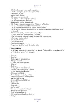 Ifadowole

Ellos le pidieron que preparara los caracoles
Ellos lo usaron para ofrecer el sacrificio a Òòsà
Yemòó tenía un bebé
Muchos bebés después
Ella se puso sumamente feliz
Ella empezó a bailar y regocijar entonces
Ella estaba alabando su Babaláwo
Sus Babaláwo estaban alabando Ifá
Ella dijo que era exactamente como su Babaláwos había dicho
Uno no haría un camino sin llevarlo a una casa
Uno no haría un camino recto sin llevarlo al lugar hecho
Uno no habría cuidar y regocijar al llevar un cuadro sin descansarlo en alguna parte
en la pared
Adivinación lanzada para Yemòó la esposa de Òòsà
En el día ella estaba llorando debido a los niños
Era el sacrificio de niños que ellos le habían pedido que realizara
¿Quién tiene muchos niños?
Yemòó exclusivamente
Tiene muchos niños
Yemòó exclusivamente
Venga y vea Yemòó en medio de muchos niños

Òtúrúpòn Òsá B
         ' '                                                 ´      ´
Ifá pé ebo ni kí eléyìun ó rú. Ifá pé òun ò níí jé ó kú. Àyà n já a nbi ó wà; Òpòlopò otí ni
       ' '                                       '                            ' ' ' ' '
kó wá fún àwon èèyàn tí n  ´ be lágbègbè.
               '
Òtòlò je   '
Òtòlò mu
Òtòlò fesè lésèe tàárò kùtùkùtù
           ' ' ' ''             '
A díá fún Yéwándé
Tó fodún méta wà tí ò gbuuru
      '           '
Òtòlò je   '
Òtòlò mu
Òtòlò fesè lésèe tàárò kùtùkùtù
           ' ' ' ''             '
Yéwándé tó fodún méta wà tí ò gbuuru
                       '          '
Ló fosù méfà lée wo' tÒgbààrà
        '       '                   '
Àtògbuuru àtògbààrà   '         ´
Àwon ló díá fún on nIlòógbòo tàbú
    '                         '
Omo a wúwo lówó ikú gbinringbinrin
' '                        ' '
Wón ní kí wón ó rúbo
  '                 '            '
Àwon ará Ìlógbòo tàbú bá rúbo
    '
Ayé ye' wón   '
Èmíi wón gùn
'           '
Àwon náà?
    '
Layé ye báyìí?
           '          ´´
N ní won wá n jó ní wón wá n yò'      ´´
          '                         '
        ´´
Won n yin àwon Babaláwo  '
Àwon Babaláwo ´´ yin Ifá
    '                         n
Wón ní béè làwon Babaláwo tàwón wí
              ''            '            '
Òtòlò je   '
                                             Ifadowole
                                                 44
 