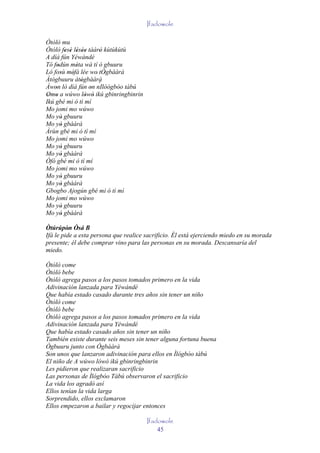 Ifadowole

Òtòlò mu
Òtòlò fesè lésèe tàárò kùtùkùtù
          ' ' ' ''     '
A díá fún Yéwándé
Tó fodún méta wà tí ò gbuuru
      '        '
Ló fosù méfà lée wo' tÒgbààrà
        '    '           '
Àtògbuuru àtògbààrà
                 '     ´
Àwon ló díá fún on nIlòógbòo tàbú
    '                '
Omo a wúwo lówó ikú gbinringbinrin
 ' '               ' '
Ikú gbé mi ó tì mí
Mo jomi mo wúwo
Mo yò gbuuru
        '
Mo yò gbààrà
        '
Àrùn gbé mi ó tì mí
Mo jomi mo wúwo
Mo yò gbuuru
        '
Mo yò gbààrà
        '
Òfó gbé mi ó tì mí
Mo jomi mo wúwo
Mo yò gbuuru
        '
Mo yò gbààrà
        '
Gbogbo Ajogún gbé mi ó tì mí
Mo jomi mo wúwo
Mo yò gbuuru
        '
Mo yò gbààrà
        '
Òtúrúpòn Òsá B
         ' '
Ifá le pide a esta persona que realice sacrificio. Él está ejerciendo miedo en su morada
presente; él debe comprar vino para las personas en su morada. Descansaría del
miedo.

Òtòlò come
Òtòlò bebe
Òtòlò agrega pasos a los pasos tomados primero en la vida
Adivinación lanzada para Yéwándé
Que había estado casado durante tres años sin tener un niño
Òtòlò come
Òtòlò bebe
Òtòlò agrega pasos a los pasos tomados primero en la vida
Adivinación lanzada para Yéwándé
Que había estado casado años sin tener un niño
También existe durante seis meses sin tener alguna fortuna buena
Ògbuuru junto con Ògbààrà
Son unos que lanzaron adivinación para ellos en Ìlógbòo tàbú
El niño de A wúwo lówó ikú gbinringbinrin
Les pidieron que realizaran sacrificio
Las personas de Ìlógbòo Tàbú observaron el sacrificio
La vida los agradó así
Ellos tenían la vida larga
Sorprendido, ellos exclamaron
Ellos empezaron a bailar y regocijar entonces

                                       Ifadowole
                                           45
 