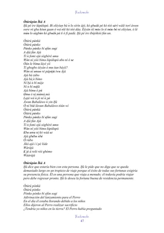 Ifadowole

Òtúrúpòn Ìká A
           '                        ´
Ifá pé ire lòpòlopò. Bí eléyìun bá n lo sírìn àjò, kò gbodò pé kó tóó sérí wálé torí àwon
             ' ' ' '          ´nlé kó tóó dáa. Èèyàn tíí 'móo lo tí móo' bò ni eléyìun, ó 'lé
                                                            ' '          '
oore rè gba kóun gaan ó wà
       '                                                   ''        '' '
móo lo sùgbón kò gbodò pé tí ó fì padà. Ifá pé ire ibùjókòó fún un.
  ''     '     '      ' ' '
Òtúrú pònká '
Òtúrú pònko '
Pònko pònko bí efón sogi
  '           '            ' ' '
A díá fún Ajá
     ´
Tí n fomi ojú sògbérè omo           ' '
Wón ní yóó bímo' lòpòlopò' ebo' ní ó se
    '                         ' ' ' '     '
Òún le bímo láyé yìí
                  '
Tí gbogbo èèyàn ó mo òun báyìí?   '
Wón ní omoo ré pàpòjù ìwo Ajá
    '        ' ''                ' '    '
Ajá bá rúbo
           ´
Ajá bá n bímo
Ní bá n  ´ bí méje
      ´
Ní n bí méfà    '
Ajá bímo ó pò'        '
Omo ò ní mòmó mó'
' '                 ' '
Lajá wá ´´ jó ní ´´ yò
              n          n '
Àwon Babaláwo ´´ yin Ifá
       '                    n
Ó ní béè làwon Babaláwo tòún wí
         ''          '
Òtúrú pònká '
Òtúrú pònko '
Pònko pònko bí efón sogi
  '           '            ' ' '
A díá fún Ajá
     ´
Tí n fomi ojú sògbérè omo           ' '
Wón ní yóó bímo lòpòlopò'
    '                     ' ' ' '
Ebo omo ni kó wáá se
' ' ' ' ´                      '
Ajá gbébo nbè
          ' '          '
Ó rúbo
Àkó ajá ì í pé lóde
Wàràjà
E jé á relé rèé gbómo
' '                         ' '
Wààràjà

Òtúrúpòn Ìká A
         '
Ifá dice que estaría bien con esta persona. Ifá le pide que no diga que se queda
demasiado largo en un tropiezo de viaje porque el éxito de todas sus fortunas exigiría
su presencia física. Él es una persona que viaja a menudo; él todavía podría viajar
pero debe regresar pronto. Ifá le desea la fortuna buena de residencia permanente.

Òtúrú pònká
Òtúrú pònko
Pònko pònko bí efón sogi
Adivinación del lanzamiento para el Perro
En el día él estaba llorando debido a los niños
Ellos dijeron al Perro realizar sacrificio
¿Tendría yo niños en la tierra? El Perro había preguntado

                                              Ifadowole
                                                  47
 