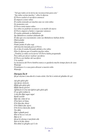Ifadowole

' Tal que todos en la tierra me reconocerían para esto '
' Sus niños serían muchos ', ellos le dijeron
El Perro realizó el sacrificio entonces
Él empezó a tener niños
Él estaba teniendo así muchos una vez siete niños
En momentos seis
El Perro tenía tantos niños
Los niños no podrían reconocer a su madre de nuevo
El Perro empezó a bailar y regocijar entonces
Él estaba alabando su Babaláwos
Sus Babaláwos estaban alabando Ifá
Él dijo que era exactamente como sus Babaláwos habían dicho
Òtúrú pònká
Òtúrú pònko
Pònko pònko bí efón sogi
Adivinación lanzada para el Perro
En el día él estaba llorando debido a los niños
Ellos le dijeron que él tendría muchos niños
¿Tendría yo niños en la tierra? El Perro había preguntado
Pero debe pro favor realizar sacrificio
El Perro oyó hablar del sacrificio
Y lo realizó
La lactancia del Perro hembra nunca se quedaría mucho tiempo fuera de casa
Wààràjà
Permítanos ir a casa para abrazar a nuestro niño
Wààràjà

Òtúrúpòn Ìká B
         '                                       ´
Ifá pé eléyìun ó mo ebo kó sì móo' sòótó. Ení bá n sòótó níí gbádùn ilé ayé
                  ' ' '         '       '               '
Ajá gbó gbóó gbó
Ajá deran Asínwín
         '
Òfàfá gbó gbóó gbó
 '
Òfàfà deran ìjíwèrè
 '          '       ´
Àgbònyín tí n be nnú Igbórò gbó gbóó gbó
      '               '
Ó wo igbó ìráhùn lo
      '                     '
A díá fún Òpè seguí seguí
               ' ' '            '
Baálè asòótó
       '          '
Òpè rèé, òótó níí so
 ' ' ''             '      '
Ó bá bèrè síí bímo
           ' '           '
Ó bí Ikin fún Alárá
Ó bí Òdùsò fún Ajerò
Ó bí Eríwo lósìn fún Ájàlá
                    '
Tée dòla '
Òpè ò gbodò puró
 ' '          ' '       '
Òrò tó bá so ò níí yin
 ' '            '
Béè ní rìí
   ''
Ifá pé kí eléyìun ó mó fòótó' sílè'
                              '
Ikin tó bí fún Alárá
Ikin òhún ni gbogbo ayé n sìn     ´
       '
                                       Ifadowole
                                           48
 