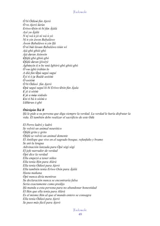 Ifadowole

Ó bí Òdùsò fún Ajerò'
Ó ro Ajerò lórùn
    '                    '
Eríwo Osìn tó bí fún Àjàlá
           '
Ayé ye' Àjàlá
                ´
N ní wá n jó ní wá n yò           ´
   ´ yin àwon Babaláwo
Ní n
Àwon Babaláwo n yin Ifá         ´
Ó ní béè làwon Babaláwo tòún wí
          ''               '
Ajá gbó gbóó gbó
Ajá deran Asínwín
        '
Òfàfá gbó gbóó gbó
'
Òfàfà deran ìjíwèrè
'            '            ´     ´
Àgbònyín tí n be nnú Igbórò gbó gbóó gbó
      '
Ó wo igbó ìráhùn lo
      '                           '
A díá fún Òpè seguí seguí
                    ' ' '           '
Èyí tí ó je Baálè asòótó
                '            '       '
Ó osòótó      '
Ó bi Òdùsò fún Ajerò
Òpè seguí seguí ló bí Eríwo Osìn fún Ájala
' ' '                  '               '
E jé á sòótó
'                    '
E jé a móo sòdodo
' '            ' ´'
Eni tí bá n sòótó o
'                             '
LOlórun ó gbè
  ' '
Òtúrúpòn Ìká B
         '
Ifá le pide a su persona que diga siempre la verdad. La verdad le haría disfrutar la
vida. Él también debe realizar el sacrificio de este Odù

El Perro ladró y ladró
Se volvió un animal neurótico
Òfàfà grito y grito
Òfàfà se volvió un animal demente
El Antílope que vive en el sagrado bosque, refunfuño y bramo
Se ató la lengua
Adivinación lanzada para Òpè sègì sègì
El jefe narrador de verdad
Òpè dice la verdad
Ella empezó a tener niños
Ella tenía Ikin para Alárá
Ella tenía Òdùsò para Ajerò
Ella también tenía Eríwo Osìn para Àjàlá
Hasta mañana
Òpè nunca diría mentiras
Su declaración nunca se encontraría falsa
Sería exactamente como predijo
Ifá manda a esta persona para no abandonar honestidad
El Ikin que ella tenía para Alárá
Es el mismo Ikin al que el mundo entero se consagra
Ella tenía Òdùsò para Ajerò
Se puso más fácil para Ajerò

                                       Ifadowole
                                           49
 