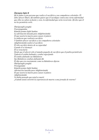 Ifadowole

Òtúrúpòn Ogbè B
         '
Ifá le piden a esta persona que realice el sacrificio a sus compañeros celestiales. Él
debe ofrecer Èkuru. Ifá también quiere que él sacrifique contra una cierta enfermedad
que ellos no saben su fuente y cura, la enfermedad que sería recurrente. Ifá dice que él
no les permitiría verlo.

Òtúrúpongbè pongbá
Ponranngandan
Kúmólá ponmo lègbè kunkun
La adivinación lanzada para Adígbónránnkú
El que usaría la muerte para causar el pánico
Le pidieron que realizara sacrificio
Y también ofrecer sacrificio a sus compañeros celestiales
Adígbónránnkú realizó el sacrificio
Él sólo sacrificó dentro de su capacidad
Cuando él se desmayó
Él se resucitaría
Desde que él ofreció sólo el tamaño pequeño de sacrificio que él podría permitírselo
Todavía él estaba bailando y estaba regocijando
Él estaba alabando sus Babaláwos
Sus Babaláwos estaban alabando Ifá
Él dijo que era exactamente como su Babaláwos dijeron
Òtúrúpongbè pongbá
Porangandan
Kúmólá ponmo lègbè kunkun
Adivinación lanzada para Adígbónránnkú
El que usaría la muerte para causar el pánico
Adígbónránnkú
Yo había pensado que usted se murió
¿Cuándo usted convirtió la experiencia de muerte a una jornada de retorno?




                                       Ifadowole
                                           5
 