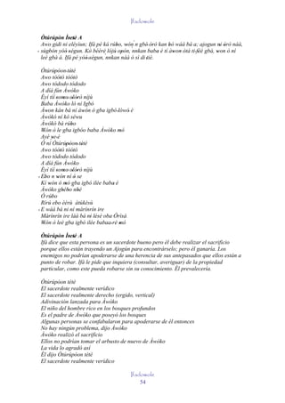 Ifadowole

  Òtúrúpòn Ìretè A
         '     ' '
  Awo gidi ni eléyìun; Ifá pé ká rúbo, wón´n gbé' òrò kan bò wáá bá a; ajogun ni òrò náà,
                                     '   ' `           '   '                       ' '
' sùgbón yóó 'ségun. Kó bèèrè lójú' opón, nnkan baba è tí àwon òtá ti ' féé gbà, won ò ní
      '      '                         '                 '   ' '         '       '
  leè gbà á. Ifá pé yóó 'ségun, `nnkan náà ó sì di 'tiè.
                      '
  Òtúrúpòon ' tètè
           ''        '
  Awo tòótó tòótó
              '        '
  Awo tòdodo tòdodo
  A díá fún Àwòko
  Èyí tíí 'somo' olórò níjù
                 ' ' '
  Baba Àwòko ló ni Igbó
  Àwon kán bá ní àwón ó gba igbó 'lówó' è
     '                        '
  Àwòkó ní kò séwu
  Àwòkó bá rúbo      '
  Wón ò le gba igbóo baba Àwòko mó
   '                                 '
  Ayé ye ' é
         '
  Ó ní Òtúrúpòon' tètè
                  ''        '
  Awo tòótó tòótó
              '        '
  Awo tòdodo tòdodo
  A díá fún Àwòko
  Èyí tíí 'somo' olórò níjù
                 ' ' '
  Ebo n wón ní ó se
' '         '           '
  Kí wón ó mó gba igbó ilée baba' è
       '          ' ´
  Àwòko gbébo nbè
                ' '       '
  Ó rúbo '
  Rírú ebo èèrù àtùkèsù
       ' '
' E wáá bá ni ní màrínrín ire
  Màrínrín ire làá bá ni lésè oba Òrìsà
                                ' '
  Wón ò leè gba igbó ilée babaa ' rè mó
   '                                 '
 Òtúrúpòn Ìretè A
        '     ' '
 Ifá dice que esta persona es un sacerdote bueno pero él debe realizar el sacrificio
 porque ellos están trayendo un Ajogún para encontrárselo; pero él ganaría. Los
 enemigos no podrían apoderarse de una herencia de sus antepasados que ellos están a
 punto de robar. Ifá le pide que inquiera (consultar, averiguar) de la propiedad
 particular, como este pueda robarse sin su conocimiento. Él prevalecería.

 Òtúrúpòon tètè
 El sacerdote realmente verídico
 El sacerdote realmente derecho (ergido, vertical)
 Adivinación lanzada para Àwòko
 El niño del hombre rico en los bosques profundos
 Es el padre de Àwòko que poseyó los bosques
 Algunas personas se confabularon para apoderarse de él entonces
 No hay ningún problema, dijo Àwòko
 Àwòko realizó el sacrificio
 Ellos no podrían tomar el arbusto de nuevo de Àwòko
 La vida lo agradó así
 Él dijo Òtúrúpòon tètè
 El sacerdote realmente verídico

                                        Ifadowole
                                            54
 