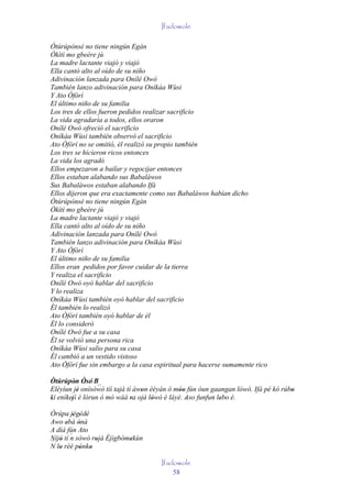 Ifadowole

Òtúrúpònsé no tiene ningún Egán
Òkìtì mo gbeère jù
La madre lactante viajó y viajó
Ella cantó alto al oído de su niño
Adivinación lanzada para Onílé Owó
También lanzo adivinación para Oníkáa Wùsi
Y Ato Òfòrí
El último niño de su familia
Los tres de ellos fueron pedidos realizar sacrificio
La vida agradaría a todos, ellos oraron
Onílé Owó ofreció el sacrificio
Oníkáa Wùsi también observó el sacrificio
Ato Òfòrí no se omitió, él realizó su propio también
Los tres se hicieron ricos entonces
La vida los agradó
Ellos empezaron a bailar y regocijar entonces
Ellos estaban alabando sus Babaláwos
Sus Babaláwos estaban alabando Ifá
Ellos dijeron que era exactamente como sus Babaláwos habían dicho
Òtúrúpònsé no tiene ningún Egán
Òkìtì mo gbeère jù
La madre lactante viajó y viajó
Ella cantó alto al oído de su niño
Adivinación lanzada para Onílé Owó
También lanzo adivinación para Oníkáa Wùsi
Y Ato Òfòrí
El último niño de su familia
Ellos eran pedidos por favor cuidar de la tierra
Y realiza el sacrificio
Onílé Owó oyó hablar del sacrificio
Y lo realiza
Oníkáa Wùsi también oyó hablar del sacrificio
Él también lo realizó
Ato Òfòrí también oyó hablar de él
Él lo consideró
Onílé Owó fue a su casa
Él se volvió una persona rica
Oníkáa Wùsi salio para su casa
Él cambió a un vestido vistoso
Ato Òfòrí fue sin embargo a la casa espiritual para hacerse sumamente rico

Òtúrúpòn Òsé' B
          ' '     ´´
Eléyìun jé onísòwò tíí tajà tí àwon èèyàn ó móo fún òun gaangan lówó. Ifá pé kó rúbo
           '                     '            ''                                   '
kí enìkejì è lórun ó mó wàá ra ojà lówó è láyé. Aso funfun lebo è.
'       '                     '    ' '           '        ' ' '
Òrúpa jégédé
         ' ' '
Awo ebá ònà
      '    '
A díá fún Ato
        ´
Níjó tí n sòwò rojà Èjìgbòmekùn
´ lo rèé pónko '
N '
   '                       '
            ' '
                                      Ifadowole
                                          58
 