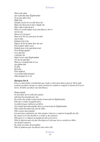 Ifadowole

Wón ní kó rúbo
    ' ´                    '
Ato n pón èko' lója Èjìgbòmekùn
             ' '             '
Ó wo aso àdìre sára
       ' ''              '
Òkìkí kàn
                                 ´
Gbogbo èèyàn ní n ra 'èko lówó Ato      ' ' '
Èkejì Ato lórun bá ní òún ó loòdo Ato
                    '                         '' '
Òún ó lòó ra 'èko lówó è
             ''              ' ' ' '
Wón sì ti so fún èèkejì rè' pé aso àdìre ni Ató ró
    '               '          ''               ''       '
Ató bá sùn
Oorun rè ò já geere
              '
Wón ní kí Ató ó fi aso' araa rè rúbo
    '                              '          '        '
Ató fi rúbo       ' ´
Enìkejìi è bá n bò
                '              '
´
Nbgà ó dé kò bá àdìre lára Ato mó    '               '
Èsù tí pààrò àdìre ara' è
  '                 '
Enìkejì òrun ò bá rajà lówó 'è mó
             '                         ' '         '
Ó nó Òrúpa jégédé      ' ' '
Awo ebá òna
         '        '
A díá fún Ato
Níjó tí sòwò rojà Èjìgbòmekùn
    ´'
Tí n lo rèé pón èko
                         '                '
         '            ' ' '
Wón ní ó sá káalè ebo ní ó se
    '                           ' ' '       '
Ato gbébo nbè       ´
            ' '         '
Ó rúbo    '
Rírú ebo' '
Èèrù àtùkèsù
A wá bÁtp láìkú kanngiri
Àìkú kanngiri là ó wà

Òtúrúpòn Òsé' B
         ' '      ´´
Éste es comerciante renombrado que vende y colecciona dinero para él. Ifá le pide
realizar sacrificio tal que su copia celestial no vendría a comprar lo bueno de él en la
tierra. Él debe sacrificar una tela blanca.

Òrúpa jégédé
El sacerdote de la orilla del camino
Adivinación lanzada para Ato
En el día ella estaba comerciando al mercado de Èjìgbòmekùn
Ella iba a vender la papilla dura
Le pidieron que realizara sacrificio
Ato estaba haciendo papilla dura en el mercado de Èjìgbòmekùn
Ella estaba llevando una tela de Àdìre
Ella se puso muy popular
Las personas caminantes de vida siempre vinieron a comprar la papilla de ella
Su copia en el cielo decidió ir y visitar a Ato entonces
Ella quiso ir y comprar la papilla de ella en la tierra
Ellos le dijeron antes de que ella dejara el cielo que Ato se vestiría en Àdìre
Ato durmió entonces
Su sueño era lleno de pesadillas
Ellos le pidieron que sacrificara tela sobre ella

                                                Ifadowole
                                                    59
 