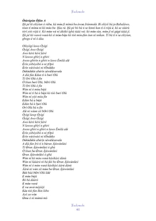 Ifadowole

Òtúrúpòn Òfún A
          '
Ifá pé kí eléyìun ó rúbo, ká móo fi mímó' bo' àwon Irúnmolè. Bí eléyìí bá je' Babaláwo,
                        '       ''                '´      ' '
tòun tí mímo ni kó móo bo Ifáa rè. Ifá pé bó bá n se kinní kan tí ò rójú è, kó se sùúrù
             '        '' '         '                 '                   '      '
tòrí yóó rójú 'è. Kó móo wè ní àkókó ìgbà táàá wè; kó móo sùn, móo jí ní gégé táàá jí.
                       '' '                        '      '' `      ''        ' '
Ifá pé kó wewó' wesè' kó sì móo' bóju kó tóó móo' fún òun ní nnkan. Tí bá tí n´se eléyìun,
             '      '         '    '            '                                 '
gbogo è ní ó dáa.
        '
Olóyìígí lawo Òyígí
Òyígí Awo Òyígí
Awo kéré kèrè kéré
N lawoo gbìrì ` gbiri      n
                       `
Awoo gbìrìn n gbíri n lawo Èmìlà alè                     '
Èrín yóbóyóbó n ni tOpó
'
Èrín wèsìwèsì ni tÒndóko            `
'         '        '                       '
Dókódókó abèrín sèwèlèsewele
   ' ' ' '               '
A díá fún Edun tí n borí Olú    ´' ' ' ' ' '
               '                        '
Tí Orí Olú ò fín
Ó lóun borí Olú, bOrí Olú
            '                     '
Tí Orí Olú ò fín
Wón ní ó móo bójú
    '                '´ '
                       '
Wón ní tí bá n bójú kó tóó borí Olú
    '                        '                  '
Wón ní yóó móo' fín
    '                      '
Edún bá ´ bójú
'           n '
            ´
Edún bá n borí Olú
'                    '
Orí Olú bá ´ fín   n
Alé ni wóon sìí bOrí Olú
    '       ''                 '
Òyígí lawp Òyígí
Òyígí Awo Òyígí
Awo kéré kèrè kéré
N lawoo gbìrì ` gbiri      n
Awoo gbìri n        ` gbiri n lawo Èmìlà alè
                                                      '
Èrín yóbóyóbó n ni tOpó
'
Èrín wèsìwèsì ni tÒndóko            `
'         '        '                       '
Dókódókó abèrín sèwèlèsewele
   ' ' ' '               ' ´ ' ' ' ' ' '
A díá fún Irò tí n bòrun Àjùwònlèsì
                                  '               ' '
Tí Òrun Àjùwònlèsì ò gbà
      '                   ' '
Ó lóun bo Òrun Àjùwònlèsì
            ' '                           ' '
Òrun Àjùwònlèsì ò gbà
 '                 ' '
Wón ní kó móo' wesè' kàsìkàsì dànù
    '                  '        '
Wón ní láàárò tó bá féé bo Òrun Àjùwònlèsì
    '                  '                ''    '            ' '
Wón ní ó móo wesè' kàsìkàsì àárò dànù
    '                '' '                           '
Àárò ni wón sìí móo bo Òrun Àjùwònlèsì
        '      '                '' ' '                  ' '
Béé bàá bOrí Olú lálé
   ''           '                     '
E móo bójú
' '' '
Bó bá dàárò       '
E móo wesè
' '' ' '
E we owó méjèèjì
' ' ' '
Kée tóó fún Ikin lóbo
   ''
Ayé ye' wón   '
Omo ò ní mòmó mó'
 ' '                 ' '
                                                      Ifadowole
                                                          61
 