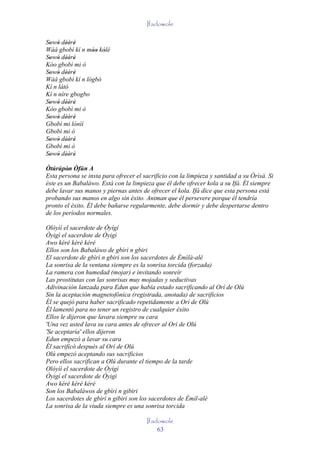 Ifadowole

Sowó dèèrè
 ' ' '' '
Wáá gbobì kí n móo kólé
                 '' '
Sowó dèèrè
 ' ' '' '
Kóo gbobì mi ò
Sowó dèèrè
 ' ' '' '
Wáá gbobì kí n lógbó
Kí n látó
Kí n níre gbogbo
Sowó dèèrè
 ' ' '' '
Kóo gbobì mi ò
Sowó dèèrè
 ' ' '' '
Gbobì mi lónìí
Gbobì mi ò
Sowó dèèrè
 ' ' '' '
Gbobì mi ò
Sowó dèèrè
 ' ' '' '
Òtúrúpòn Òfún A
         '
Esta persona se insta para ofrecer el sacrificio con la limpieza y santidad a su Òrìsà. Si
éste es un Babaláwo. Está con la limpieza que él debe ofrecer kola a su Ifá. Él siempre
debe lavar sus manos y piernas antes de ofrecer el kola. Ifá dice que esta persona está
probando sus manos en algo sin éxito. Animan que él persevere porque él tendría
pronto el éxito. Él debe bañarse regularmente, debe dormir y debe despertarse dentro
de los períodos normales.

Olóyìí el sacerdote de Òyígí
Òyigì el sacerdote de Òyigì
Awo kéré kèrè kéré
Ellos son los Babaláwo de gbìrì n gbiri
El sacerdote de gbìrì n gbiri son los sacerdotes de Èmìlà-alè
La sonrisa de la ventana siempre es la sonrisa torcida (forzada)
La ramera con humedad (mojar) e invitando sonreír
Las prostitutas con las sonrisas muy mojadas y seductivas
Adivinación lanzada para Edun que había estado sacrificando al Orí de Olú
Sin la aceptación magnetofónica (registrada, anotada) de sacrificios
Él se quejó para haber sacrificado repetidamente a Orí de Olú
Él lamentó para no tener un registro de cualquier éxito
Ellos le dijeron que lavara siempre su cara
'Una vez usted lava su cara antes de ofrecer al Orí de Olú
'Se aceptaría' ellos dijeron
Edun empezó a lavar su cara
Él sacrificó después al Orí de Olú
Olú empezó aceptando sus sacrificios
Pero ellos sacrifican a Olú durante el tiempo de la tarde
Olóyìí el sacerdote de Òyígí
Òyigì el sacerdote de Òyigì
Awo kéré kèrè kéré
Son los Babaláwos de gbìrì n gibiri
Los sacerdotes de gbìrì n gibiri son los sacerdotes de Èmìl-alè
La sonrisa de la viuda siempre es una sonrisa torcida

                                       Ifadowole
                                           63
 