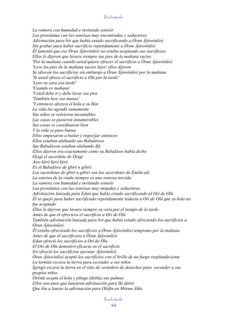Ifadowole

La ramera con humedad e invitando sonreír
Las prostitutas con las sonrisas muy encontradas y seductores
Adivinación para Irò que había estado sacrificando a Òrun Àjùwònlèsì
Sin grabar para haber sacrificio repetidamente a Òrun Àjùwònlèsì
Él lamentó que ese Òrun Àjùwònlèsì no estaba aceptando sus sacrificios
Ellos le dijeron que lavara siempre sus pies de la mañana sucios
'Por la mañana cuando usted quiere ofrecer el sacrificio a Òrun Àjùwònlèsì
'Lave los pies de la mañana sucios lejos' ellos dijeron
Se ofrecen los sacrificios sin embargo a Òrun Àjùwònlèsì por la mañana
'Si usted ofrece el sacrificio a Olú por la tarde'
'Lave su cara esa tarde'
'Cuando es mañana'
'Usted debe ir y debe lavar sus pies
'También lave sus manos'
'Y entonces ofrezca el kola a su Ikin
La vida los agradó sumamente
Sus niños se volvieron incontables
Las casas se pusieron innumerables
Sus cosas se coordinaron bien
Y la vida se puso buena
Ellos empezaron a bailar y regocijar entonces
Ellos estaban alabando sus Babaláwos
Sus Babaláwos estaban alabando Ifá
Ellos dijeron era exactamente como su Babaláwo había dicho
Òyigì el sacerdote de Òyigì
Awo kéré kèrè kéré
Es el Babaláwo de gbìrì n gibiri
Los sacerdotes de gbìrì n gibiri son los sacerdotes de Èmìlà-alè
La sonrisa de la viuda siempre es una sonrisa torcida
La ramera con humedad e invitando sonreír
Las prostitutas con las sonrisas muy mojadas y seductoras
Adivinación lanzada para Edun que había estado sacrificando al Orí de Olù
Él se quejó para haber sacrificado repetidamente todavía a Orí de Olú que su kola no
fue aceptado
Ellos le dijeron que lavara siempre su cara por el tiempo de la tarde
Antes de que él ofreciera el sacrificio a Orí de Olú
También adivinación lanzada para Irò que había estado ofreciendo los sacrificios a
Òrun Àjùwònlèsì
Él estaba ofreciendo los sacrificios a Òrun Àjùwònlèsì temprano por la mañana
Antes de que él sacrificara a Òrun Àjùwònlèsì
Edun ofreció los sacrificios a Orí de Òlu
El Orí de Olú demostró eficacia en el sacrificio
Irò ofreció los sacrificios ejecutar Àjùwònlèsì
Òrun Àjùwònlèsì aceptó los sacrificios con el brillo de un fuego resplandeciente
La termita excava la tierra para esconder a sus niños
Ìgòngò excava la tierra en el sitio de vertedero de desechos para esconder a sus
propios niños
Òrènté acepta el kola y pliega (dobla) sus palmas
Ellos son unos que lanzaron adivinación para Ikì dèèrè
Que iba a lanzar la adivinación para Olófin en Mòrun Àìkú

                                      Ifadowole
                                          64
 