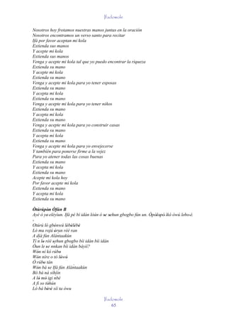 Ifadowole

Nosotros hoy frotamos nuestras manos juntas en la oración
Nosotros encontramos un verso santo para recitar
Ifá por favor aceptan mi kola
Extienda sus manos
Y acepte mi kola
Extienda sus manos
Venga y acepte mi kola tal que yo puedo encontrar la riqueza
Extienda su mano
Y acepte mi kola
Extienda su mano
Venga y acepte mi kola para yo tener esposas
Extienda su mano
Y acepta mi kola
Extienda su mano
Venga y acepte mi kola para yo tener niños
Extienda su mano
Y acepta mi kola
Extienda su mano
Venga y acepte mi kola para yo construir casas
Extienda su mano
Y acepta mi kola
Extienda su mano
Venga y acepte mi kola para yo envejecerse
Y también para ponerse firme a la vejez
Para yo atener todas las cosas buenas
Extienda su mano
Y acepta mi kola
Extienda su mano
Acepte mi kola hoy
Por favor acepte mi kola
Extienda su mano
Y acepta mi kola
Extienda su mano

Òtúrúpòn Òfún B
        '
Ayé ó ye' eléyìun. Ifá pé bí idán lòún ó se sehun gbogbo fún un. Òpòlopò' ìkó òwú lebo' è.
                                          ' '                     ' ' '             '
'
Otúrú ló gbònwú lèbèlèbè
          '      '        ' ' ' '
Ló mu rojú òrun rèé ran
                  ' `
A díá fún Alántaakùn
   ´
Tí n lo rèé sehun gbogbo bíi idán bíi idán
       '        '´
Òun le se nnkan bíi idàn báyìí?
          '
Wón ní kó rúbo
   '                  '
Wón níre o tó lówó
   '                    ' '
Ó rúbo tán
        '
Wón bá se Ifá fún Alántaakùn  `
   '          '
Bó bá ná síhìín
A ló mó igi nbè   ´
     ' '
A fi so tòhún'
Ló bá bèrè síí ta òwu
            ' '
                                        Ifadowole
                                            65
 