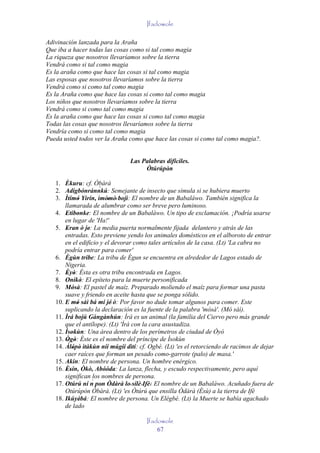 Ifadowole

Adivinación lanzada para la Araña
Que iba a hacer todas las cosas como si tal como magia
La riqueza que nosotros llevaríamos sobre la tierra
Vendrá como si tal como magia
Es la araña como que hace las cosas si tal como magia
Las esposas que nosotros llevaríamos sobre la tierra
Vendrá como si como tal como magia
Es la Araña como que hace las cosas si como tal como magia
Los niños que nosotros llevaríamos sobre la tierra
Vendrá como si como tal como magia
Es la araña como que hace las cosas si como tal como magia
Todas las cosas que nosotros llevaríamos sobre la tierra
Vendría como si como tal como magia
Pueda usted todos ver la Araña como que hace las cosas si como tal como magia?.


                                Las Palabras difíciles.
                                     Òtúrúpòn'
   1. Èkuru: cf. Òbàrà
                        ´
   2. Adígbónránnkú: Semejante de insecto que simula si se hubiera muerto
   3. Ìtímó Yìrín, ìmòmò' bojì: El nombre de un Babaláwo. También significa la
              '             '
       llamarada de alumbrar como ser breve pero luminoso.
   4. Etibonke: El nombre de un Babaláwo. Un tipo de exclamación. ¡Podría usarse
        '      '
       en lugar de 'Ha!'
   5. Eran ò je: La media puerta normalmente fijada delantero y atrás de las
        '           '
       entradas. Esto previene yendo los animales domésticos en el alboroto de entrar
       en el edificio y el devorar como tales artículos de la casa. (Lt) 'La cabra no
       podría entrar para comer'
   6. Ègùn tribe: La tribu de Ègun se encuentra en alrededor de Lagos estado de
       Nigeria.
   7. Èyò: Ésta es otra tribu encontrada en Lagos.
        ' '
   8. Oníkò: El epíteto para la muerte personificada
                  '
   9. Mósà: El pastel de maíz. Preparado moliendo el maíz para formar una pasta
            '
       suave y friendo en aceite hasta que se ponga sólido.
   10. E mó sàì bá mi jé' ò: Por favor no dude tomar algunos para comer. Este
              '
       suplicando la declaración es la fuente de la palabra 'mósà'. (Mó sàì).
   11. Ìrá bojú Gàngànhún: Ìrá es un animal (la familia del Ciervo pero más grande
       que el antílope). (Lt) 'Ìrà con la cara asustadiza.
   12. Ìsokùn: Una área dentro de los perímetros de ciudad de Òyó
          '
   13. Ògò: Éste es el nombre del príncipe de Ìsokùn
         ' '
   14. Àlópò ìtàkùn níí múgií dìtí: cf. Ogbè. (Lt) 'es el retorciendo de racimos de dejar
            ' '
       caer raíces que forman un pesado como-garrote (palo) de masa.'
   15. Akin: El nombre de persona. Un hombre enérgico.
   16. Èsín, Òkò, Abóóda: La lanza, flecha, y escudo respectivamente, pero aquí
        ''                 ''
       significan los nombres de persona.
                      ´
   17. Otúrú ní n pon Òdàrà lo' sílè 'Ifè: El nombre de un Babaláwo. Acuñado fuera de
                         '                 '
       Otúrúpòn Òbàrà. (Lt) 'es Òtúrú que ensilla Òdàrà (Èsù) a la tierra de Ifè
   18. Ikúyèbá: El nombre de persona. Un Elégbé. (Lt) la Muerte se había agachado
                '
       de lado

                                      Ifadowole
                                          67
 