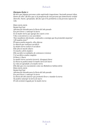 Ifadowole

Òtúrúpòn Òyèkú A
         ' ' '
Ifá dice que algunas personas están sugiriendo (sugestionar, haciendo pensar) ideas
dentro de ellos. Ifá dice que es la propuesta de esta persona que demostraría verdad
(derecho, bueno, apropiado). Ifá dice que él le permitiría a esta persona superar la
vida.

Ìtímó yìnrín yìnrín
Ìmòmò bojì bojì
Adivinación lanzada para la lluvia del año pasado
Eso juró llover y sumergir la tierra
Es la madre tierra que agregó dos cauris a tres
Y fue a encontrarse a sus sacerdotes
'Este manifiesto (declarado, confesado) a enemigo que ha prometido mojarme'
'¿Él tendría éxito?'
Él nunca podría mojarlo, ellos dijeron
Le dijeron que realizara sacrificio
La madre tierra realizó el sacrificio
Ella ofreció mucho dinero
Un macho cabrío maduro
Ella sacrificó en múltiplos de centenares (cientos)
Y el sacrificio estaba completo
Si llueve y llueve
La madre tierra vaciaría (escurrir, desaguar) fuera
La lluvia no podría matar la madre tierra de nuevo
La vida así agradado a la madre tierra
Ella dijo que era exactamente como sus Babaláwos habían dicho
Ìtímó yìnrín yìnrín
Ìmòmò bojì bojì
Adivinación lanzada para la lluvia del año pasada
Eso juró llover y sumergir la tierra
La lluvia del año anterior que prometió llover e inundar la tierra
No podría sumergir la tierra de nuevo
Él sólo terminó tragada por la madre tierra




                                      Ifadowole
                                          8
 
