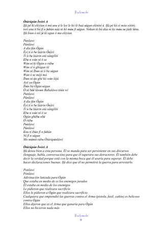 Ifadowole

Òtúrúpòn Ìwòrì A
         '
Ifá pé kí eléyìun ó mú enu è le lee le kó lè baà ségun elénìní è. Ifá pé kó sì móo' sòótó;
                         ' '                      '' `         '                 '       '
torí enu tí bá fí ´ fohùn náà ni kó móo fi ségun. Nnkan tó bá dáa ni ko móo so jáde lénu.
     '            n '                 '' ''                                  '' '        '
Ifá loun ò níí jé kí ogun ó mu eléyìun.
                '
Ponlawi
   '
Pònlàwì
   '
A día fún Ògún
          ´
Èyí tí n be láàrin Òsììrì
                  '              '´
Tí n ' ´ be láàrin otá sángílítí
                        '
Ebo n wón ní ó se
' '             '            '
Wón ní kí Ògún o rúbo
      '                                '
             ´
Wón sí n gbógun tìí
      '
Wón ní Ìbon ní ó ba ségun
      '             '                ''
Won ò se méjì mó'
      '     '
Ìbon ni ón gbé kò wón lójú
     '        '                    '
Ayé ye' Ògún
Ìbón bá Ògún 'ségun
     '                     '
Ó ní béè làwon Babaláwo tòún wí
           ''         '
Ponlawi
   '
Pònlàwì
   '
A día fún Ògún
          ´
Èyí tí n be láàrin Òsììrì
                  '              '´
       ´
Tí n be láàrin 'otá sángílítí
          '
Ebo n wón ní ó se
' '             '            '
Ògún gbébo nbè  ' '         '
Ó rúbo    '
Ponlawi
   '
Pònlàwì
   '
Enu tí ìbón fí n fohùn
 '              '              '
Ní fí n ségun
            ''
Mo mòmò rúbo Òtúrúpònlàwì
          ' '            '               '
Òtúrúpòn Ìwòrì A
         '
Ifá desea bien a esta persona. Él se manda para ser persistente en sus discursos
(lenguaje, habla, conversación) para que él superara sus detractores. Él también debe
decir la verdad porque está con la misma boca que él usaría para superar. Él debe
hacer declaraciones buenas. Ifá dice que él no permitirá la guerra para arrestarlo.

Ponlawi
Pònlàwì
Adivinación lanzada para Ògún
Que estaba en medio de es los enemigos jurados
Él estaba en medio de los enemigos
Le pidieron que realizara sacrificio
Ellos le pidieron a Ògún que realizara sacrificio
Cualquiera que emprendió las guerras contra el Arma (pistola, fusil, cañón) es belicoso
contra Ògún
Ellos dijeron que es el Arma que ganaría para Ògún
Ellos no hicieron nada más

                                             Ifadowole
                                                 9
 