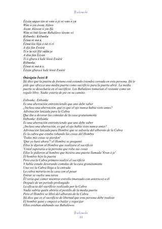 Ifadowole

Èèyàn ségun tán ni wón ´´ jó ni wón ´´ yò
          ''                ' n     ' n '
Wón ´´ yin àwon Aláwo
   '    n           '´´
Àwon Aláwon n yin Ifá
     '
Wón ni béè làwon Babaláwo tàwón wí
   '         ''        '            '
Etibonke; Etibonke
' '           ' ' '
Èèmò ni mò ó,
       '       ' '
Èèmò kín lójú ò tiè rí rí
       '                 '
A díá fún Ewúré       '
Tí ´´ lo rèé filé sòféé je'
   n '                 ' ''
A díía fún Èèyàn
Tí ó gbara è kalè lówó Ewúré
                '      ' ' '    '
Etibonke;
' ' '
Èèmò ni mò ó o,
       '        ' '
Èèyàn gbara 'è kalè lówó Ewúré
                         ' ' '    '
Òtúrúpòn Ìwòrì B
         '
Ifá dice que la puerta de fortuna está estando (siendo) cerrada en esta persona. Ifá le
pide que ofrezca una media puerta como sacrificio para la puerta abrir. La media
puerta se desecharía en el sacrificio. Los Babaláwo tomarían el restante como un
regalo libre. Nadie estaría de pie en su camino.

Etibonke; Etibonke
Es una aberración entristeciendo que uno debe saber
¿Incluso una aberración, qué es que el ojo nunca había visto antes?
Adivinación lanzada para la Cabra
Que iba a devorar las comidas de la casa gratuitamente
Etibonke; Etibonke
Es una aberración entristeciendo que uno debe saber
¿Incluso una aberración, es qué el ojo había visto nunca antes?
Adivinación lanzada para Hombre que se salvaría del alboroto de la Cabra
Es la cabra que estaba robando las cosas del Hombre
'Todas mis cosas se pierden'
'Que yo haré ahora'? el Hombre se preguntó
Ellos le dijeron al Hombre que realizara el sacrificio
'Usted superaría a la persona que roba sus cosas
Ellos le pidieron al hombre que hiciera una puerta llamada 'Eran ò je'
El hombre hizo la puerta
Pero era la Cabra primero realizó el sacrificio
Y había estado devorando comidas de la casa gratuitamente
Una vez la Cabra llega a la entrada
La cabra miraría en la casa con el pesar
Entrar se vuelve una tarea
Él vería qué comer mientras estrella (marcado con asterisco) a él
Después de un período prolongado
La eficacia del sacrificio realizada por la Cabra
Nadie sabría quién abriría el pestillo de la media puerta
Pero el Hombre se libró del alboroto de la Cabra
Ifá dice que es el sacrificio de libertad que esta persona debe realizar
El hombre ganó y empezó a bailar y regocijar
Ellos estaban alabando sus Babaláwos

                                       Ifadowole
                                           11
 