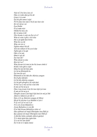 Ifadowole

                 ´
Náà ní n be lára òun yìí  '
Òún sì ti dúó dúó pé kó dé
Lòun ò rí o mó          ' '
Ìyá bá gbé omo è sépè       ' ' '
Pé bí omo òun náà ò bá fi aso kan sùn
             ' '                                       ''
Kò níí rórun wò   '                 '
Ìwo Oníkò
       '               '
Ó yá móo nìsó    '' '
Oníkò bá mú u lo
           '                           '
Kò só omo è nlé                  ´
´              ' ' '
Nbo làwón ó wáá sin Ìyá yìí sí?
                    '
Wón ní wón ó gbé e nsó níta                    `
      '                 '
Ibè sì jé ègbé ònà lóríta
     '          ' ' ' '
Wón bá wa ilè
      '                          '
Wón sin ìyá sí
´ '
Ngbàa omo è bá dé' `' '
Yóó mo' nnkan tó bá ye' ní síse                      ' '
 ´
Ngbà ojó yí lu ojó
              ' '                    ' '
Osù yí lu osù
   '                       '
Omo ti ajò dé
 ' '
Ìyá òun dà?
             ´
Wón nIyàá re nùu
      '                        '
Bóo le ti se?
            ' '
Wón làwon èrò ònà ni ón bá àwon sìnkú è
      '               '               '            '         '       '
Kódà ó tún gbé o sépè                 '
Omo bá mú Ejì kún eéta
 ' '                                          ''
Ló bá to Òrúnmìlà lo
                 ' '                         '
Ìyá òun kú ayìí
Òrúnmìlà ní kó lòó dín Akàràa yangan
 '                                      ''
Kó fi gba ìdáríjìn
Ló bá dín àkàràa yangan
Ló bá gbé gbogbo è lo sójú ònà             ' '          '
Ní bá n se e má sàì bá n mú ´ '
              ´
                  ' '                                    nbè
E mó sàì bá mi je é
' '                                    ' '
Òun ò mo àwon tí ón bá óun tójú ìyá òun
                     '           '         '
E mó sàì bá mi je é
' '                                    ' '
Gbogbo àwon tí ón kojá lójú ònà ón mú je nbè                           ´
                             ' ´'                '        ' '        '   '
Àkàrà n làkàrà n jé télè rí               ' ' '
Ìtàn yí ló so Àkàràrà yangan di Mósà
                          '                                      '
Ifá pé kí eléyìun ó se dáádáá sí ìyá 'è    '
N ní wá ´´ jó ní wá ´´ yò
                   n                       n '
Ní ´´ yin àwon Babaláwo
       n                     '
Àwon Babaláwo ´´ yin Ifá
         '                               n
Ó ní béè làwon Babaláwo tòún wí
              ''               '
Eku ojúbuná níí mojó Òtúrúpòn òun Òdíí jó  '              '
Eja ojúuná níí mojó Òtúrúpòn òun Òdíí jó
 '                                      '              '
A díá fún baba onímòle abèwù gèrèyè            '     '         ' ' '
Tí ó sòrò ègùn kàn ègùn kàn
             ' '
Tí ò níí leè tán láíláí
Èyí tí ón ní ó tójúu mósà
              '                    '             '
                                                              Ifadowole
                                                                  15
 