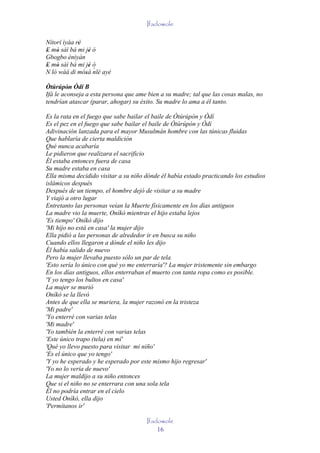 Ifadowole

Nítorí ìyáa rè
             '
E mó sàì bá mi jé ò
' '              '
Gbogbo ènìyàn
E mó sàì bá mi jé ò
' '              ' ´
N ló wáá di mósà nlé ayé
               '
Òtúrúpòn Òdí B
         '
Ifá le aconseja a esta persona que ame bien a su madre; tal que las cosas malas, no
tendrían atascar (parar, ahogar) su éxito. Su madre lo ama a él tanto.

Es la rata en el fuego que sabe bailar el baile de Òtúrúpòn y Òdí
Es el pez en el fuego que sabe bailar el baile de Òtúrúpòn y Òdí
Adivinación lanzada para el mayor Musulmán hombre con las túnicas fluidas
Que hablaría de cierta maldición
Qué nunca acabaría
Le pidieron que realizara el sacrificio
Él estaba entonces fuera de casa
Su madre estaba en casa
Ella misma decidido visitar a su niño dónde él había estado practicando los estudios
islámicos después
Después de un tiempo, el hombre dejó de visitar a su madre
Y viajó a otro lugar
Entretanto las personas veían la Muerte físicamente en los días antiguos
La madre vio la muerte, Oníkò mientras el hijo estaba lejos
'Es tiempo' Oníkò dijo
'Mi hijo no está en casa' la mujer dijo
Ella pidió a las personas de alrededor ir en busca su niño
Cuando ellos llegaron a dónde el niño les dijo
Él había salido de nuevo
Pero la mujer llevaba puesto sólo un par de tela
'Esto sería lo único con qué yo me enterraría'? La mujer tristemente sin embargo
En los días antiguos, ellos enterraban el muerto con tanta ropa como es posible.
'Y yo tengo los bultos en casa'
La mujer se murió
Oníkò se la llevó
Antes de que ella se muriera, la mujer razonó en la tristeza
'Mi padre'
'Yo enterré con varias telas
'Mi madre'
'Yo también la enterré con varias telas
'Este único trapo (tela) en mí'
'Qué yo llevo puesto para visitar mi niño'
'Es el único que yo tengo'
'Y yo he esperado y he esperado por este mismo hijo regresar'
'Yo no lo vería de nuevo'
La mujer maldijo a su niño entonces
Que si el niño no se enterrara con una sola tela
Él no podría entrar en el cielo
Usted Oníkò, ella dijo
'Permítanos ir'

                                      Ifadowole
                                          16
 