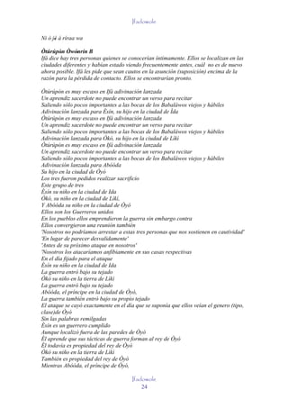 Ifadowole

Ni ò jé á ríraa wa
      '
Òtúrúpòn Òwónrín B
         ' ' '
Ifá dice hay tres personas quienes se conocerían íntimamente. Ellos se localizan en las
ciudades diferentes y habían estado viendo frecuentemente antes, cuál no es de nuevo
ahora posible. Ifá les pide que sean cautos en la asunción (suposición) encima de la
razón para la pérdida de contacto. Ellos se encontrarían pronto.

Òtúrúpòn es muy escaso en Ifá adivinación lanzada
Un aprendiz sacerdote no puede encontrar un verso para recitar
Saliendo sólo pocos importantes a las bocas de los Babaláwos viejos y hábiles
Adivinación lanzada para Èsín, su hijo en la ciudad de Ìda
Òtúrúpòn es muy escaso en Ifá adivinación lanzada
Un aprendiz sacerdote no puede encontrar un verso para recitar
Saliendo sólo pocos importantes a las bocas de los Babaláwos viejos y hábiles
Adivinación lanzada para Òkò, su hijo en la ciudad de Lìkì
Òtúrúpòn es muy escaso en Ifá adivinación lanzada
Un aprendiz sacerdote no puede encontrar un verso para recitar
Saliendo sólo pocos importantes a las bocas de los Babaláwos viejos y hábiles
Adivinación lanzada para Abóóda
Su hijo en la ciudad de Òyó
Los tres fueron pedidos realizar sacrificio
Este grupo de tres
Èsín su niño en la ciudad de Ida
Òkó, su niño en la ciudad de Lìkì,
Y Abóóda su niño en la ciudad de Òyó
Ellos son los Guerreros unidos
En los pueblos ellos emprendieron la guerra sin embargo contra
Ellos convergieron una reunión también
'Nosotros no podríamos arrestar a estas tres personas que nos sostienen en cautividad'
'En lugar de parecer desvalidamente'
'Antes de su próximo ataque en nosotros'
'Nosotros los atacaríamos anfibiamente en sus casas respectivas
En el día fijado para el ataque
Èsín su niño en la ciudad de Ida
La guerra entró bajo su tejado
Òkò su niño en la tierra de Lìkì
La guerra entró bajo su tejado
Abóóda, el príncipe en la ciudad de Òyó,
La guerra también entró bajo su propio tejado
El ataque se cayó exactamente en el día que se suponía que ellos veían el genero (tipo,
clase)de Òyó
Sin las palabras remilgadas
Èsín es un guerrero cumplido
Aunque localizó fuera de las paredes de Òyó
Él aprende que sus tácticas de guerra forman al rey de Òyó
Él todavía es propiedad del rey de Òyó
Òkò su niño en la tierra de Lìkì
También es propiedad del rey de Òyó
Mientras Abóóda, el príncipe de Òyó,

                                       Ifadowole
                                           24
 