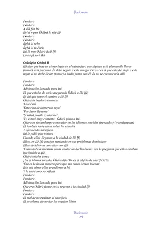Ifadowole

Pondara
   '
Pòndàrà
   '
A díá fún Itú
       ´
Èyí tí n pon Òdàrà lo silè Ifè
          ' '       ' ' '
Pondara
   '
Pòndàrà
   '
Ègbà àì 'sebo
 '        ' '
Ègbà àì tù èèrù
 '
Itú ló pon Òdàrà dálè Ifè
         ' '         ' '
Ló bá já sórí ikú

Òtúrúpòn Òbàrà B
         ' '
Ifá dice que hay un cierto lugar en el extranjero que alguien está planeando llevar
(tomar) esta persona. Él debe seguir a este amigo. Pero si es él que esta de viaje a este
lugar él no debe llevar (tomar) a nadie junto con él. Él no se reconocería allí.

Pondara
Pondara
Adivinación lanzada para Itú
El que estaba de atrás asegurado Òdàrà a Ilé Ifè,
Es Itú que supo el camino a Ilé Ifè
Òdàrà lo imploró entonces
'Usted Itú
'Esta ruta de comercio suya'
'Por favor lléveme'
'Si usted puede ayudarme'
'Yo estaré muy contento ' Òdàrà pidio a Itú
Odara es sin embargo conocedor en los idiomas torcidos (trenzados) (trabalenguas)
Él también sabe tanto sobre los rituales
Y ofreciendo sacrificio
Itú le pidió que viniera
Cuando ellos llegaron a la ciudad de Ilé Ifè
Ellos, en Ilé Ifè estaban rumiando en sus problemas domésticos
Ellos decidieron consultar con Ifá
'Cómo habría nuestras cosas anotar un hecho bueno' era la pregunta que ellos estaban
haciéndole a Ifá
Òdàrà estaba cerca
¡En el idioma torcido, Òdàrà dijo 'Itú es el objeto de sacrificio'!!!
'Ésa es la única manera para que sus cosas serían buenas'
Eso era cómo ellos prendieron a Itú
Y la usó como sacrificio
Pondara
Pondara
Adivinación lanzada para Itú
Que era Òdàrà fuerte en su regreso a la ciudad Ifè
Pondara
Pondara
El mal de no realizar el sacrificio
El problema de no dar los regalos libres


                                       Ifadowole
                                           29
 
