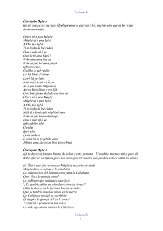 Ifadowole

Òtúrúpòn Ogbè A
         '
Ifá pé òun pé ire eléyìun. Òpòlopò omo ni eléyìun ó bìí, sùgbón ebo ayé ni kó rú fún
                           ' ' ' ' ' '                   '   ' ' '
àwon omo òhún.
    ' ' ' '
                 ´
Òtúrú ní n pon Mógbè
                    ´ '           '
Mógbè ní n pon Igbá
    '                      '
A Díá fún Igbá
     ´
Tì n looko àì leè ródún             '
Ebo n wón ní ó se
' '            '               '
Òun le bí omo báyìí?
                   ' '
Wón níre omo fún un
    '              ' '
Wón ní yóó bìí omo púpò
     '                         ' '          '
Igbà bá rúbo          '
Ó dóko àì leè ródún          '
Ló bá bèrè síí bímo
              ' '                   '
Layé bá ye Igbá    '
N ní wá ´´ jó ní wá ´´ yò
               n                      n '
Ní n ´´ yin àwon Babaláwo
                       '
Àwon Babaláwo ´´ yin Ifá
        '                        n
Ó ní béè làwon Babaláwo tòún wí
            ''           '
Òtúrú ní ´´ pon Mógbè
                 n '              '
Mógbè ní n pon Igbá ´
    '                      '
A Díá fún Igbá
     ´
Tì n looko àì leè ródún            '
Níjó tí ´´ fomi ojúú sògbérè omo
       ' n                                      ' '
Wón ní yóó bímo' lòpòlopò'
    '                                 ' ' '
Ebo n wón ní ó se
 ' '           '               '
Igbà gbébo ´  ' ' nbè
Ó rúbo     '
Rírú ebo  ' '
Èèrù ètùkèsù
E wáá bá ni ní jèbútú 'omo
'                              '              '
Jèbútú omo làá bá ni lésè Oba 'Òrìsà
  '          ' '                         ' ' '
Òtúrúpòn Ogbè A
         '
Ifá le desea la fortuna buena de niños a esta persona. Él tendría muchos niños pero él
debe ofrecer sacrificio para los enemigos terrenales que pueden estar contra los niños.

Es Òtúrú que dio correazos Mógbè a su parte de atrás
Mógbè dio correazos a la calabaza
La adivinación del lanzamiento para la Calabaza
Que iba a la granja anual
Le pidieron que realizara sacrificio
'¿Yo tendría niños en absoluto sobre la tierra?'
Ellos le desearon la fortuna buena de niños
Que él tendría muchos niños en la tierra
La Calabaza realizó el sacrificio
Él llegó a la granja del ciclo anual
Y empezó a producir a los niños
La vida agradado tanto a la Calabaza

                                                      Ifadowole
                                                          3
 