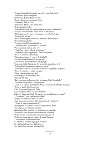 Ifadowole

'Yo también realicé el hecho para el rey en Òyó Apèrí
'El niño de Ajodó emi gbára'
'El niño de Ajètè yokùun yòkòtò'
'Yo hice la misma cosa para Oòni
'El niño de Àlàkàn èsùú
'El niño de Agbèlé sebo ntorí omo'
'Yo los ayudé a todos'
'Todos ellos tienen los nombres buenos ahora en la tierra'
'Por qué debe minarme ahora estar en un enredo'
'Mi propio nombre no es registrado en oro? Àrìnjó dijo
'Yo intenté e intenté'
'Yo no pude ningún avance del demonio'. Él concluyó
'Es verdad', Èmú dijo
'Los suyos también estarían bien'
'Cualquier cosa buena usted el sostiene'
'No caería sus manos, Èmú oró
'¿Usted me conoce ahora, no lo haga?'
'Pero usted sabe Àrògìdìgbà? Èmú le preguntó
'Yo no lo conozco' Àrìnjó dijo
'Viene, permítanos ir y ver a Àrògìdìgbà
'Tal que él también oraría para usted'
Ellos fueron a encontrarse a Àrògìdìgbà
'Las cosas todas buenas yo doy a usted', Àrògìdìgbà oró
'Todo adheriría permanentemente a usted'
'Pero usted conoce Àdí el niño de Elébu? Àrògìdìgbà preguntó
'Yo no lo conozco', Àrìnjó contestó
'Viene y encuéntrese con Àdí
En la llegada en la casa de Àdí
'Nunca', Àdí dijo
'Sus cosas nunca demostrarían de nuevo difícil (anudado)'
'Pero usted sabe Òsún? Àdí preguntó
'Òsún es la cabeza de todas las brujas en el mundo abierto, Àdí dijo'
'Yo no sé que', Àrìnjó contesto
Ellos llegaron el lugar de Òsún
En el asombro, Òsún exclamó también
Ella oró, 'las cosas Todo buenas serían abundantes con usted'
'¿Pero usted conoce Olómìnrìnyíhùn?
'El que no cambia el deseo de Òrìsà
'Que todas las oraciones dijeron encima de cualquiera'
'¿Vendría a pasar como desea?'
'Yo tampoco lo conozco', vino la respuesta de Àrìjó
'Permítanos ir a Olómìnrìnyíhùn
Olómìnrìnyíhùn también era asimismo sorprendido
'Todas las cosas buenas desearon para usted hoy'
'Todos serían exactamente como deseado', Él oró
'Es las personas que no gustan de usted bastante'
'Las personas lo amarían ahora'
Él empezó a bailar y regocijar entonces
Él estaba alabando sus Babaláwos
Sus Babaláwos estaban alabando Ifá

                                       Ifadowole
                                           34
 