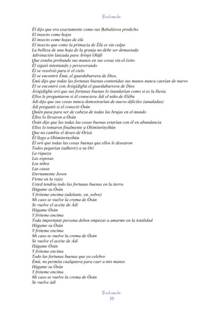 Ifadowole

Él dijo que era exactamente como sus Babaláwos predicho
El insecto come hojas
El insecto come hojas de èlú
El insecto que come la primacía de Èlú es sin culpa
La belleza de una hoja de la granja no debe ser demasiada
Adivinación lanzada para Àrìnjó Olúfè
Que estaba probando sus manos en sus cosas sin el éxito
Él siguió intentando y perseverando
Él se resolvió para ir el cielo
Él se encontró Èmú, el guardabarrera de Dios,
Èmú dijo que todas las fortunas buenas contenidas sus manos nunca caerían de nuevo
Él se encontró con Àrògìdìgbà el guardabarrera de Dios
Àrògìdìgbà oró que sus fortunas buenas lo inundarían como si es la lluvia
Ellos le preguntaron si él conociera Àdí el niño de Elébu
Àdí dijo que sus cosas nunca demostrarían de nuevo difíciles (anudadas)
Àdí preguntó si el conoció Òsún
Quién pasa para ser de cabeza de todas las brujas en el mundo
Ellos lo llevaron a Òsún
Òsún dijo que las todas las cosas buenas estarían con él en abundancia
Ellos lo tomaron finalmente a Olómìnrìnyíhùn
Que no cambia el deseo de Òrìsà
Él llego a Olómìnrìnyíhùn
Él oró que todas las cosas buenas que ellos le desearon
Todos pegarían (adherir) a su Orí
La riqueza
Las esposas
Los niños
Las casas
Eternamente Joven
Firme en la vejez
Usted tendría todo las fortunas buenas en la tierra
Hágame su Òsún
Y fróteme encima (adelante, en, sobre)
Mi caso se vuelve la crema de Òsún
Se vuelve el aceite de Àdí
Hágame Òsún
Y fróteme encima
Toda importante persona deben empezar a amarme en la totalidad
Hágame su Òsún
Y fróteme encima
Mi caso se vuelve la crema de Òsún
Se vuelve el aceite de Àdí
Hágame Òsún
Y fróteme encima
Todo las fortunas buenas que yo celebro
Èmú, no permita cualquiera para caer a mis manos
Hágame su Òsún
Y fróteme encima
Mi caso se vuelve la crema de Òsún
Se vuelve àdí

                                     Ifadowole
                                         35
 