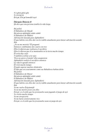 Ifadowole

N ó gbòó gbòó gbó
N ó là làà là
Èrú pé; Èrú pé lomodéé tayò
'     ' '     ' ' '
Òtúrúpòn Òkànràn B
         ' '
Ifá dice que esta persona tendría la vida larga.

Ikú polósí
El Babaláwo de Omodé
Ikú pàwon àgbààgbà sànko sànkò
El Babaláwo de Olùkòsì
Adivinación lanzada para Àgbàníkòró
El que habría con ellos dar con la rodilla anualmente para lanzar adivinación usando
Ikin
¿Yo no me moriría? Él preguntó
Entonces combinamos dos cauris con tres
Ellos le dijeron que realizara el sacrificio
Ellos le dijeron que él se mantendría en la tierra mucho tiempo
Él sería muy viejo
Y también es firme a la vejez
'Pero no ejerce el miedo' ellos aseguraron
Àgbàníkórò realizó el sacrificio entonces
La vida lo agradó entonces
Él vivió mucho tiempo
Él pudo superar muchos obstáculos
Él dijo que era exactamente como sus Babaláwos habían dicho
Ikú polósí
El Babaláwo de Omosé
Ikú pàwon àgbààgbà sànkò sànkò
El Babaláwo de Olùkòsì
Adivinación lanzada para Àgbàníkòró
El que habría con ellos dar con la rodilla anualmente para lanzar adivinación usando
Ikin
Yo me vuelvo Èrùyánntefé
Yo no me moriré joven con ellos
Èrú pé; es el estilo que los jovenzuelos usan jugando el juego de ayò
Yo viviría mucho tiempo
Yo me envejecería
Yo me haría extensivamente rico
Èrú pá; es el estilo que los jovenzuelos usan en juego de ayò.




                                       Ifadowole
                                           37
 